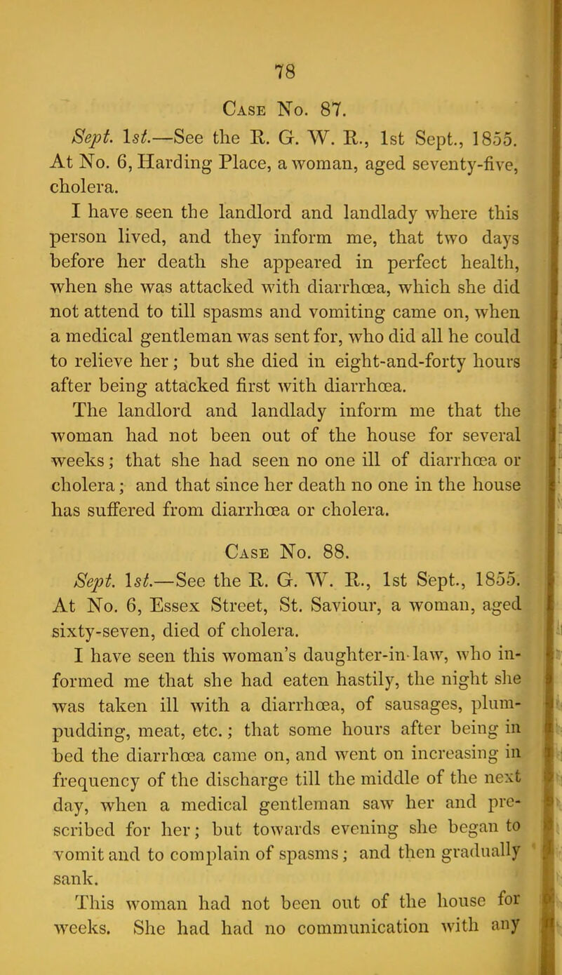 Case No. 87. Sept. 1st.—See the K G. W. R., 1st Sept., 1855. At No. 6, Harding Place, a woman, aged seventy-five, cholera. I have seen the landlord and landlady where this person lived, and they inform me, that two days before her death she appeared in perfect health, when she was attacked with diarrhoea, which she did not attend to till spasms and vomiting came on, when a medical gentleman was sent for, who did all he could to relieve her; but she died in eight-and-forty hours after being attacked first with diarrhoea. The landlord and landlady inform me that the woman had not been out of the house for several weeks; that she had seen no one ill of diarrhoea or cholera; and that since her death no one in the house has suffered from diarrhoea or cholera. Case No. 88. Sept. 1st.—See the R. G. W. Pv., 1st Sept., 1855. At No. 6, Essex Street, St. Saviour, a woman, aged sixty-seven, died of cholera. I have seen this woman's daughter-in-law, who in- formed me that she had eaten hastily, the night slie was taken ill with a diarrhoea, of sausages, plum- pudding, meat, etc.; that some hours after being in bed the diarrhoea came on, and went on increasing in frequency of the discharge till the middle of the next day, when a medical gentleman saw her and pre- scribed for her; but towards evening she began to vomit and to complain of spasms; and then gradually sank. ' This woman had not been out of the house for weeks. She had had no communication with any