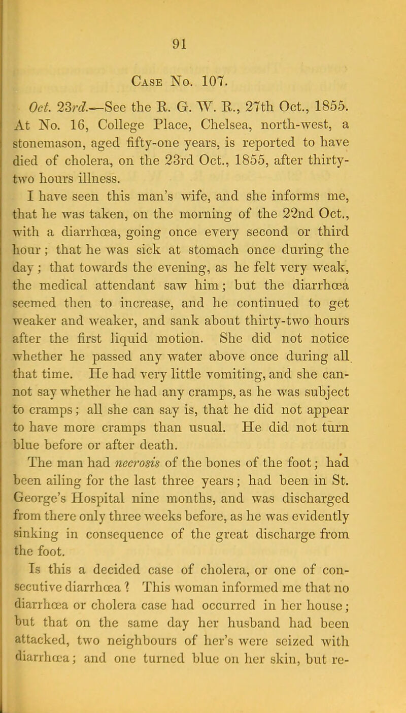 Case No. 107. Oct 23r^?—See the E. G. W. R., 27th Oct., 1855. At No. 16, College Place, Chelsea, north-west, a stonemason, aged fifty-one years, is reported to have died of cholera, on the 23rd Oct., 1855, after thirty- two hours illness. I have seen this man's wife, and she informs me, that he was taken, on the morning of the 22nd Oct., with a diarrhcea, going once every second or third hour ; that he was sick at stomach once during the day; that towards the evening, as he felt very weak, the medical attendant saw him; but the diarrhcea seemed then to increase, and he continued to get weaker and weaker, and sank about thirty-two hours after the first liquid motion. She did not notice whether he passed any water above once during all that time. He had very little vomiting, and she can- not say whether he had any cramps, as he was subject to cramps; all she can say is, that he did not appear to have more cramps than usual. He did not turn blue before or after death. The man had necrosis of the bones of the foot; had been ailing for the last three years; had been in St. George's Hospital nine months, and was discharged from there only three weeks before, as he was evidently sinking in consequence of the great discharge from the foot. Is this a decided case of cholera, or one of con- secutive diarrhoeaThis woman informed me that no diarrhoea or cholera case had occurred in her house; but that on the same day her husband had been attacked, two neighbours of her's were seized with diarrhcL-a; and one turned blue on her skin, but re-