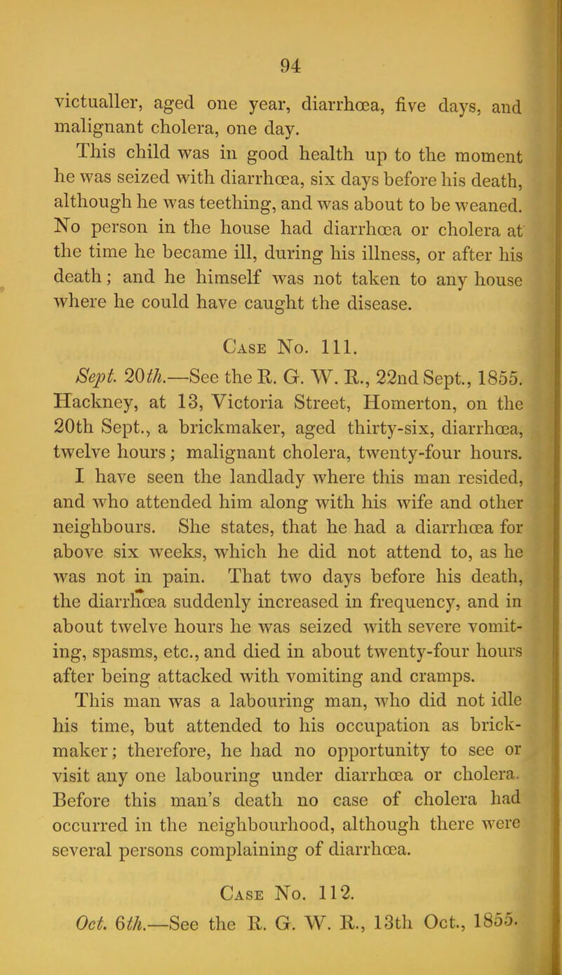 victualler, aged one year, diarrhoea, five days, and malignant cholera, one day. This child was in good health up to the moment he was seized with diarrhoea, six days before his death, although he was teething, and was about to be weaned. No person in the house had diarrhoea or cholera at the time he became ill, during his illness, or after his death; and he himself was not taken to any house where he could have caught the disease. Case No. 111. Sept 20th.—See the R. G. W. R., 22nd Sept., 1855. Hackney, at 13, Victoria Street, Homerton, on the 20th Sept., a brickmaker, aged thirty-six, diarrhoea, twelve hours; malignant cholera, twenty-four hours. I have seen the landlady where this man resided, and who attended him along with his wife and other neighbours. She states, that he had a diarrhoea for above six weeks, which he did not attend to, as he was not in pain. That two days before his death, the diarrhoea suddenly increased in frequency, and in about twelve hours he was seized with severe vomit- ing, spasms, etc., and died in about twenty-four hours after being attacked with vomiting and cramps. This man was a labouring man, who did not idle his time, but attended to his occupation as brick- maker; therefore, he had no opportunity to see or visit any one labouring under diarrhoea or cholera. Before this man's death no case of cholera had occurred in the neighbourhood, although there were several persons complaining of diarrhoea. Case No. 112. Oct. 6th.—See the R. G. W. R., 13th Oct., 1855.