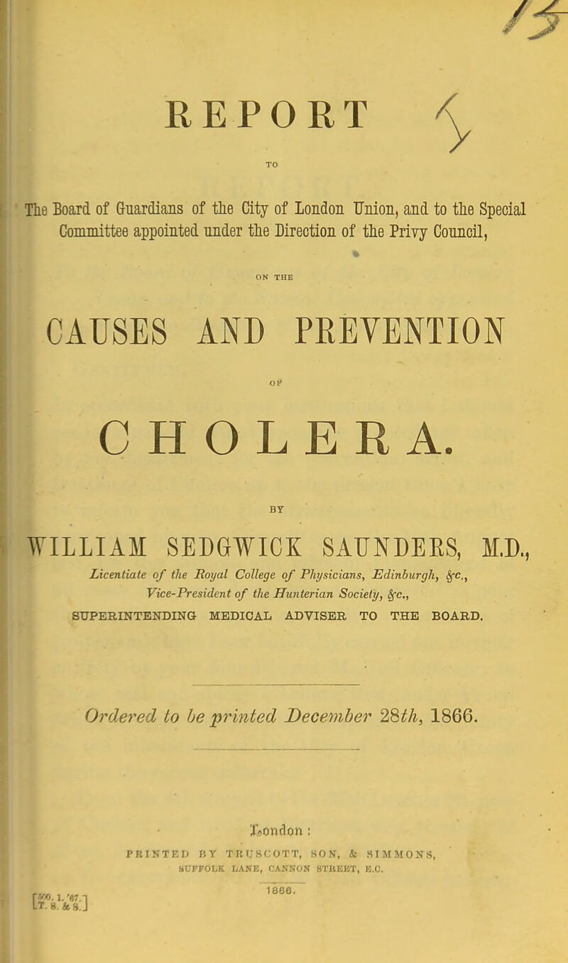 y REPORT < Tlie Board of Guardians of tie City of London Union, and to tlie Special Committee appointed nnder tlie Direction of tie Priyy Council, CAUSES AND PREVENTION 01* CHOLERA. BY WILLIAM SEDGWICK SAUNDEES, M.D., Licentiate of the Royal College of Physicians, Edinburgh, SfC,, Vice-President of the Hunterian Society, Sfc, SUPERINTENDINa MEDICAL ADVISER TO THE BOARD. Ordered to be printed December 2Sth, 1866. PRINTEIJ BY TRU8C0TT, SON, & SIMMONS, HVPFOhK LAKE, CASNON BTBEET, B.C. r*10.1.'67.n It. 8.4 S.J