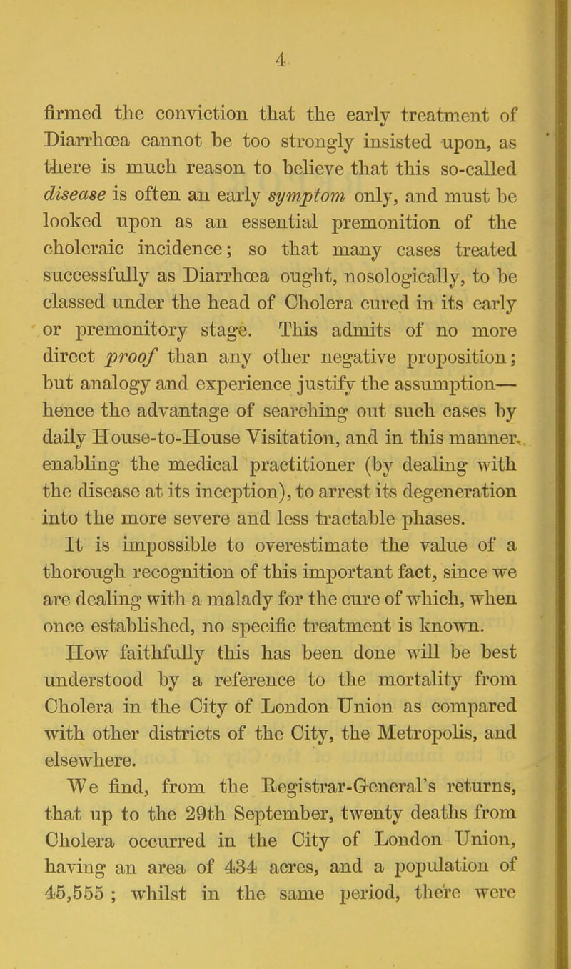 firmed the conviction that the early treatment of Diarrhoea cannot be too strongly insisted upon, as there is much reason to believe that this so-called disease is often an early symptom only, and must be looked upon as an essential premonition of the choleraic incidence; so that many cases treated successfully as Diarrhoea ought, nosologically, to be classed under the head of Cholera cured in its early or premonitory stage. This admits of no more direct proof than any other negative proposition; but analogy and experience justify the assumption— hence the advantage of searching out such cases by daily House-to-House Visitation, and in this manner, enabling the medical practitioner (by dealing with the disease at its inception), to arrest its degeneration into the more severe and less tractable phases. It is impossible to overestimate the value of a thorough recognition of this important fact, since we are dealing with a malady for the cure of which, when once established, no specific treatment is known. How faithfully this has been done will be best understood by a reference to the mortality from Cholera in the City of London Union as compared with other districts of the City, the Metropolis, and elsewhere. We find, from the Registrar-General's returns, that up to the 29th September, twenty deaths from Cholera occurred in the City of London Union, having an area of 434 acres, and a population of 45,555; whilst in the same period, there were