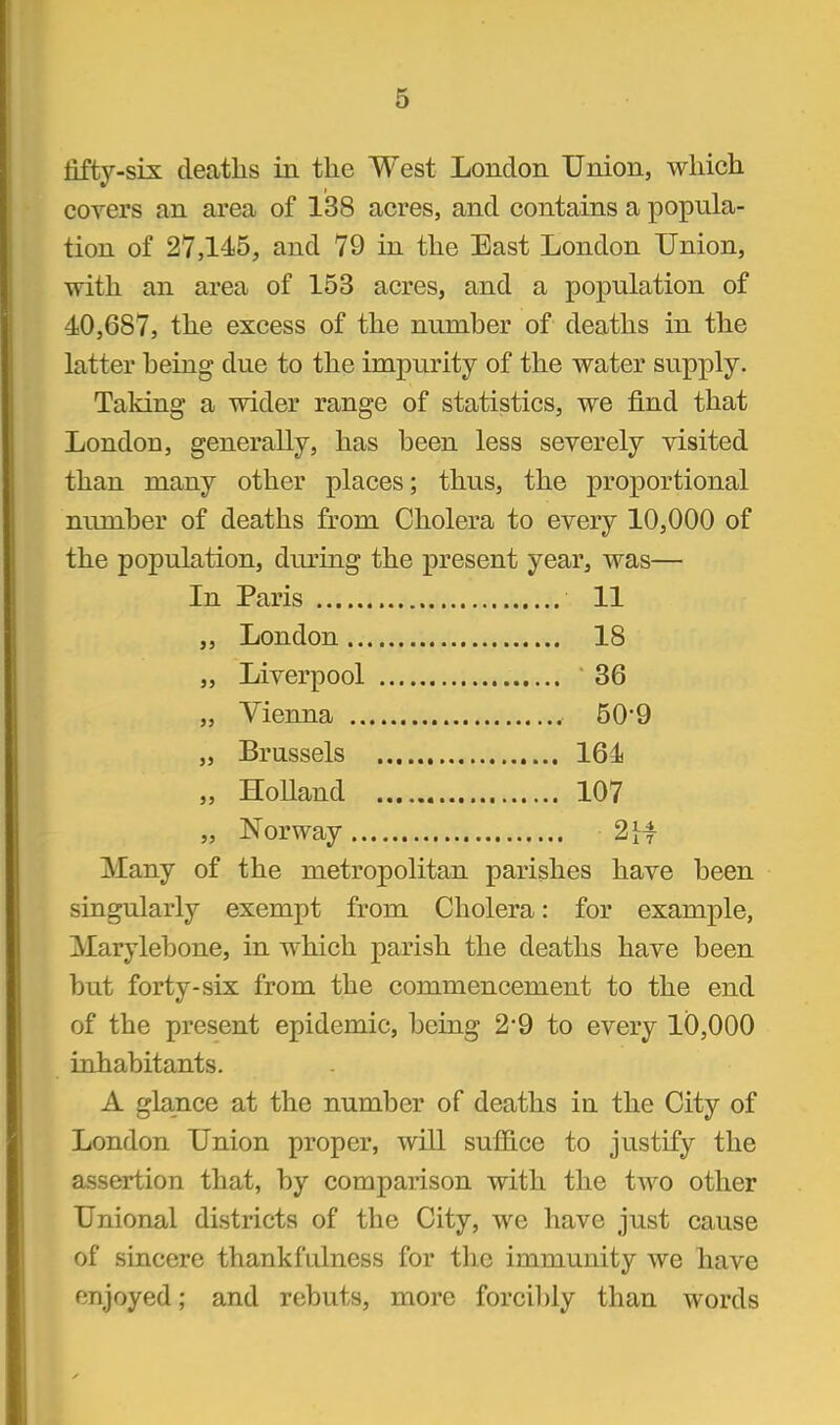 lifty-six deatlis in the West London Union, which covers an area of 138 acres, and contains a popula- tion of 27,145, and 79 in the East London Union, with an area of 153 acres, and a population of 40,687, the excess of the number of deaths in the latter being due to the impurity of the water supply. Taking a wider range of statistics, we find that London, generally, has been less severely visited than many other places; thus, the proportional number of deaths from Cholera to every 10,000 of the population, during the present year, was— In Paris 11 ,, London 18 „ Liverpool 36 „ Vienna 50'9 „ Brussels 164 „ HoUand 107 „ Norway 2 [4 Many of the metropolitan parishes have been singularly exempt from Cholera: for example, Marylebone, in which parish the deaths have been but forty-six from the commencement to the end of the present epidemic, being 2*9 to every 10,000 inhabitants. A glance at the number of deaths in the City of London Union proper, will suffice to justify the assertion that, by comparison with the two other Unional districts of the City, we have just cause of sincere thankfulness for the immunity we have enjoyed; and rebuts, more forcibly than words