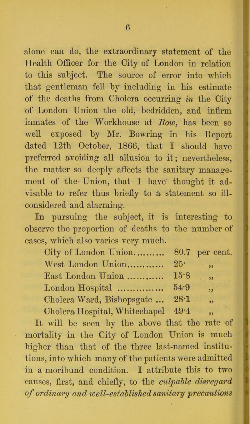 alone can do, the extraordinary statement of the Health Ofi&cer for the City of London in relation to this subject. The source of error into which that gentleman feU by including in his estimate of the deaths from Cholera occurring in the City of London Union the old, bedridden, and infirm inmates of the Workhouse at JSow, has been so well exposed by Mr. Bowring in his Eeport dated 12th October, 1866, that I should have preferred avoiding aU allusion to it; nevertheless, the matter so deeply affects the sanitary manage- ment of the- Union, that I have thought it ad- visable to refer thus briefly to a statement so ill- considered and alarming. In pursuing the subject, it is interesting to observe the proportion of deaths to the number of cases, which also varies very much. City of London Union 80.7 per cent. West London Union 25* East London Union 15-8 London Hospital 54*9 Cholera Ward, Bishopsgate ... 28*1 Cholera Hospital, Whitechapel 494j It will be seen by the above tliat the rate of mortality in the City of London Union is much higher than that of the three last-named institu- tions, into which many of the patients were admitted in a moribund condition. I attribute this to two causes, first, and chiefly, to the culpable disregard of ordinary and well-established sanitary precautions