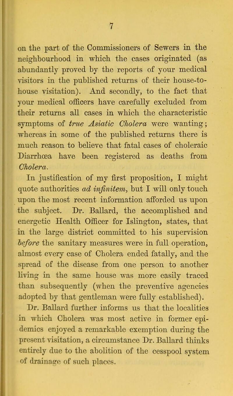 on the part of the Commissioiiers of Sewers in the neighbourhood in which the cases originated (as abundantly proved by the reports of your medical visitors in the published returns of their house-to- house visitation). And secondly, to the fact that your medical officers have carefully excluded from their returns aU cases in which the characteristic symptoms of true Asiatic Cholera were wanting; whereas in some of the published returns there is much reason to believe that fatal cases of choleraic Diarrhoea have been registered as deaths from Cholera. In justification of my first proposition, I might quote authorities ad infinitem, but I will only touch upon the most recent information afforded us upon the subject. Dr. Ballard, the accomplished and energetic Health Officer for Islington, states, that in the large district committed to his supervision before the sanitary measures were in full operation, almost every case of Cholera ended fatally, and the spread of the disease from one person to another living in the same house was more easily traced than subsequently (when the preventive agencies adopted by that gentleman were fully established). Dr. Ballard further informs us that the localities in which Cholera was most active in former epi- demics enjoyed a remarkable exemption during the present visitation, a circumstance Dr. Ballard thinks entirely due to the abolition of the cesspool system of drainage of such places.