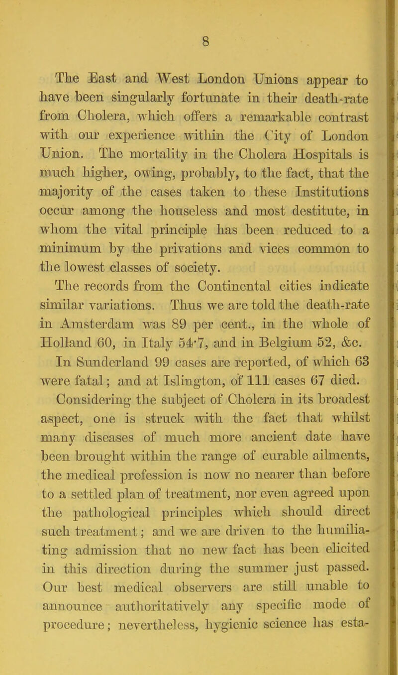 The East and West London Unions appear to have been singularly fortunate in their death-rate from Cholera, which offers a remarkable contrast with our experience within the City of London Union. The mortality in the Cholera Hospitals is much higher, owing, probably, to the fact, that the majority of the cases taken to these Institutions occur among the houseless and most destitute, in whom the vital principle has been reduced to a minimum by the privations and vices common to the lowest classes of society. The records from the Continental cities indicate similar variations. Thus we are told the death-rate in Amsterdam was 89 per cent., in the whole of Holland 60, in Italy 54-7, and in Belgium 52, &c. In Sunderland 99 cases are reported, of which 63 were fatal; and at Islington, of 111 cases 67 died. Considering the subject of Cholera in its broadest aspect, one is struck with the fact that whilst many diseases of much more ancient date have been brought within the range of curable ailments, the medical profession is now no nearer than before to a settled plan of treatment, nor even agreed upon the pathological principles which should direct such treatment; and we are driven to the humilia- ting admission that no new fact has been elicited in this dkection during the summer just passed. Our best medical observers are still unable to announce autlioritatively any specific mode of procedure; nevertheless, hygienic science has esta-