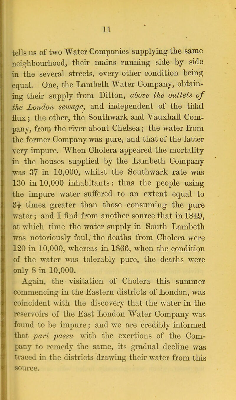 tells us of two Water Companies supplying the same neighbourhood, their mains running side by side in the several streets, every other condition being equal. One, the Lambeth Water Company, obtain- ing their supply from Ditton, above the outlets of the London seivage, and independent of the tidal flux; the other, the Southwark and Yauxhall Com- pany, from the river about Chelsea; the water from the former Company was pure, and that of the latter very impure. When Cholera appeared the mortality in the houses supplied by the Lambeth Company- was 37 in 10,000, whilst the Southwark rate was 130 in 10,000 inhabitants: thus the people using the impure water suffered to an extent equal to 3^ times greater than those consuming the pure water; and I find from another source that in 1849, at which time the water supply in South Lambeth was notoriously foul, the deaths from Cholera were 120 in 10,000, whereas in 1866, when the condition of the water was tolerably pure, the deaths were only 8 in 10,000. Again, the visitation of Cholera this summer commencing in the Eastern districts of London, was coincident with the discovery that the water in the reservoirs of the East London Water Company was found to be impure; and we are credibly informed that pari jjassu with the exertions of the Com- pany to remedy the same, its gradual decline was traced in the districts drawing their water from this source.
