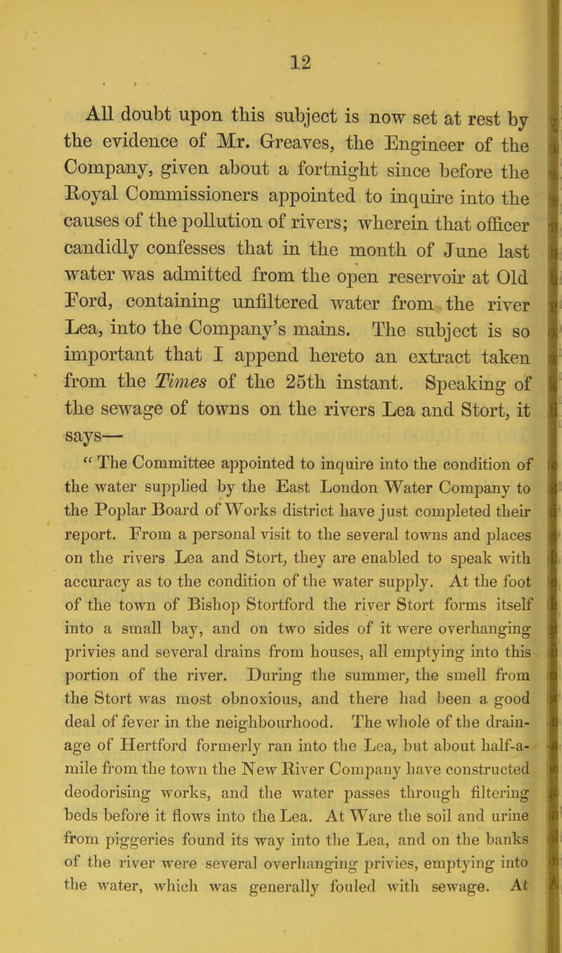 All doubt upon this subject is now set at rest by tbe evidence of Mr. Greaves, the Engineer of the Company, given about a fortnight since before the Eoyal Commissioners appointed to inquire into the causes of the pollution of rivers; wherein that ofl8.cer candidly confesses that in the month of June last water was admitted from the open reservoir at Old Ford, containing unfiltered water from the river Lea, into the Company's mains. The subject is so important that I append hereto an extract taken from the Times of the 25th instant. Speaking of the sewage of towns on the rivers Lea and Stort, it says—  The Committee appointed to inquire into the condition of the water supplied by the East London Water Company to the Poplar Board of Works district have just completed their report. From a personal visit to the several towns and places on the rivers Lea and Stort, they are enabled to speak with accuracy as to the condition of the water supply. At the foot of the town of Bishop Stortford the river Stort forms itself into a small bay, and on two sides of it were overhanging privies and several drains from houses, all emptying into this portion of the river. During the summer, the smell from the Stort was most obnoxious, and there had been a good deal of fever in the neighbourhood. The whole of the drain- age of Hertford formerly ran into the Lea, but about half-a- mile from the town the New River Company have constructed deodorising works, and the water passes through filtering beds before it flows into the Lea. At Ware the soil and urine from piggeries found its way into the Lea, and on the banks of the river were several overhanging privies, emptying into the water, whicli was generally fouled with sewage. At