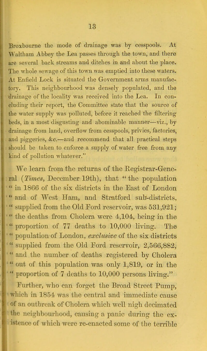 Brosbourne the mode of drainage was by cesspools. At Waltham Abbey the Lea passes through the town, and there are several back streams and ditches in and about the place. The whole sewage of this town was emptied into these waters. At Enfield Lock is situated the Government arms manufac- tory. This neighbourhood was densely populated, and the drainage of the locality was received into the Lea. In con- cluding their report, the Committee state that the source of the water supply was polluted, before it reached the filtering beds, in a most disgusting and abominable manner—viz., by drainage from land, overflow from cesspools, privieSj factories, and piggeries, &c.—and recommend that all practical steps should be taken to enforce a supply of water free from any kind of pollution whatever. We learn from the returns of the Registrar-Gene- ral (Tim^s, December 19th), that the population  in 1866 of the six districts in the East of London  and of West Ham, and Stratford sub-districts, '* supplied from the Old Pord reservoir, was 531,921;  the deaths from Cholera were 4,104, being in the  proportion of 77 deaths to 10,000 living. The ■  population of London, exclusive of the six districts  supplied from the Old Pord reservoir, 2,566,882, ■ and the number of deaths registered by Cholera • out of this population was only 1,819, or in the ■  proportion of 7 deaths to 10,000 persons living. Further, who can forget the Broad Street Pump, 1 which in 1854 was the central and immediate cause ' of an outbreak of Cholera which well nigh decimated tthe neighbourhood, causing a panic during the cx- i istence of which were re-enacted some of the terrible