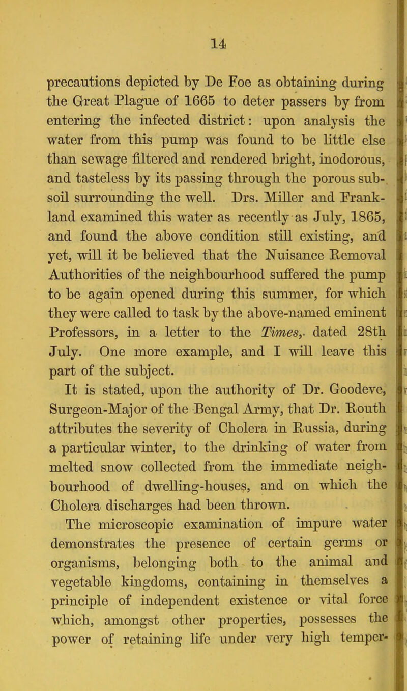 precautions depicted by De Foe as obtaining during the Great Plague of 1665 to deter passers by from entering the infected district: upon analysis the water from this pump was found to be little else than sewage filtered and rendered bright, inodorous, and tasteless by its passing through the porous sub-, soil surrounding the well. Drs. Miller and Erank- land examined this water as recently as July, 1865, and found the above condition still existing, and yet, will it be believed that the Nuisance Removal Authorities of the neighbourhood suffered the pump to be again opened during this summer, for which they were called to task by the above-named eminent Professors, in a letter to the Timesy dated 28th July. One more example, and I will leave this part of the subject. It is stated, upon the authority of Dr. Goodeve, Surgeon-Major of the Bengal Army, that Dr. Routh attributes the severity of Cholera in Russia, during a particular winter, to the drinking of water from melted snow collected from the immediate neigh- bourhood of dwelling-houses, and on which the Cholera discharges had been thrown. The microscopic examination of impure water demonstrates the presence of certain germs or organisms, belonging both to the animal and vegetable kingdoms, containing in themselves a principle of independent existence or vital force ! wjiich, amongst other properties, possesses the i power of retaining life under very high temper- i