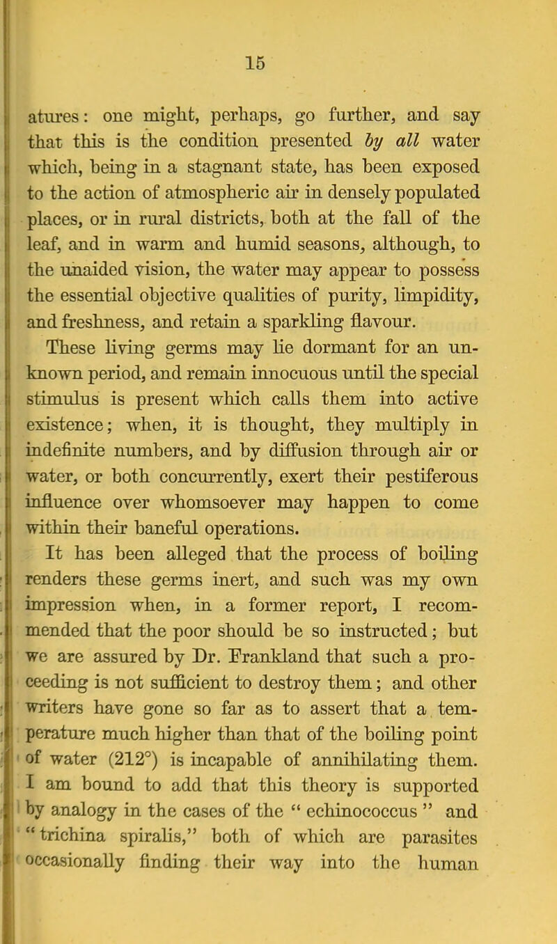 atiu'es: one might, perhaps, go further, and say that this is the condition presented hy all water whicli, being in a stagnant state, has been exposed to the action of atmospheric air in densely populated places, or in rural districts, both at the fall of the leaf, and in warm and humid seasons, although, to the unaided vision, the water may appear to possess the essential objective qualities of purity, limpidity, and freshness, and retain a sparkling flavour. These living germs may lie dormant for an un- known period, and remain innocuous until the special stimulus is present which calls them into active existence; when, it is thought, they multiply in indefinite numbers, and by diffusion through air or water, or both concurrently, exert their pestiferous influence over whomsoever may happen to come within their baneful operations. It has been alleged that the process of boiling renders these germs inert, and such was my own impression when, in a former report, I recom- mended that the poor should be so instructed; but we are assured by Dr. Prankland that such a pro- ceeding is not sufficient to destroy them; and other writers have gone so far as to assert that a tem- perature much higher than that of the boiling point of water (212°) is incapable of annihilating them. I am bound to add that this theory is supported by analogy in the cases of the  echinococcus  and trichina spiralis, both of which are parasites occasionally finding their way into the human