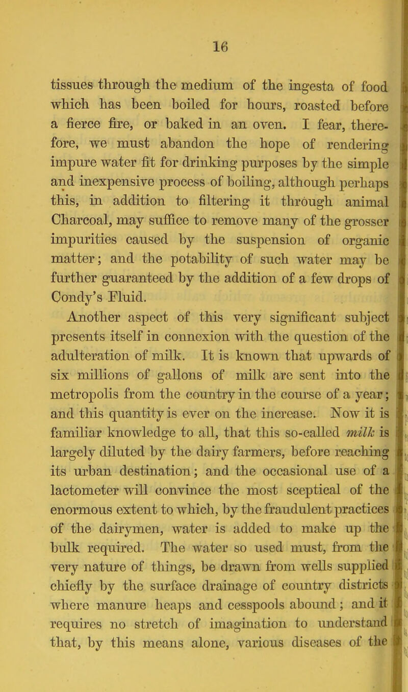 tissues through the medium of the ingesta of food which has been boiled for hours, roasted before a fierce fire, or baked in an oven. I fear, there- fore, we must abandon the hope of rendering impure water fit for drinking purposes by the simple and inexpensive process of boiling, although perhaps this, in addition to filtering it through animal Charcoal, may suffice to remove many of the grosser impurities caused by the suspension of organic matter; and the potability of such water may be further guaranteed by the addition of a few drops of Condy's Eluid. Another aspect of this very significant subject presents itself in connexion with the question of the adulteration of milk. It is known that upwards oi six millions of gallons of milk are sent into the metropolis from the country in the course of a year; and this quantity is ever on the increase. Now it is familiar knowledge to all, that this so-called milk is largely diluted by the dairy farmers, before reaching its urban destination; and the occasional use of a lactometer will convince the most sceptical of the enormous extent to which, by the fraudulent practices of the dairymen, water is added to make up the bulk required. The water so used must, from the very nature of things, be drawn from wells supplied chiefly by the surface drainage of country districts • where manure heaps and cesspools abound; and it requires no stretch of imagination to understand i that, by this means alone, various diseases of the