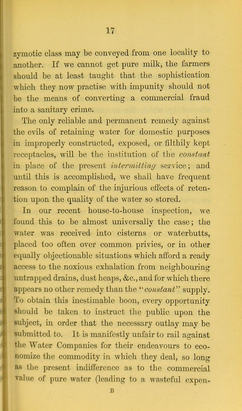 zymotic class may be conveyed from one locality to another. If we cannot get pure milk, the farmers should be at least taught that the sophistication which they now practise with impunity should not be the means of converting a commercial fraud into a sanitary crime. The only reliable and permanent remedy against the evils of retaining water for domestic purposes in improperly constructed, exposed, or filthily kept receptacles, will be the institution of the constant in place of the present intermitting service; and until this is accomplished, we shall have frequent reason to complain of the injurious effects of reten- tion upon the quality of the water so stored. In our recent house-to-house inspection, we found this to be almost universally the case; the water was received- into cisterns or waterbutts, placed too often over common privies, or in other equally objectionable situations which afford a ready access to the noxious exhalation from neighbouring untrapped drains, dust heaps, &c., and for which there appears no other remedy than the constant supply. To obtain this inestimable boon, every opportunity should be taken to instruct the public upon the subject, in order that the necessary outlay may be submitted to. It is manifestly unfair to rail against the Water Companies for their endeavours to eco- nomize the commodity in which they deal, so long as the present indifference as to the commercial value of pure water (leading to a wasteful expcn-