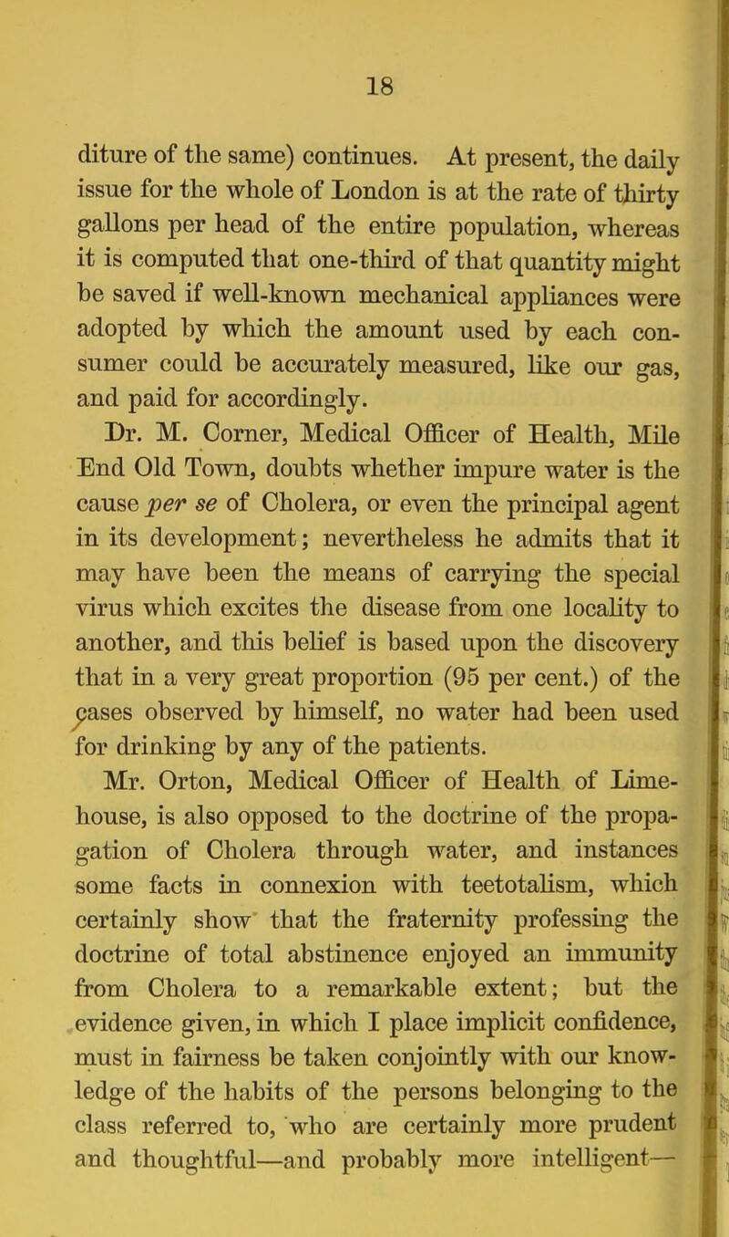 diture of the same) continues. At present, the daily issue for the whole of London is at the rate of thirty- gallons per head of the entire population, whereas it is computed that one-third of that quantity might be saved if well-known mechanical appliances were adopted by which the amount used by each con- sumer could be accurately measured, like our gas, and paid for accordingly. Dr. M. Comer, Medical Officer of Health, Mile End Old Town, doubts whether impure water is the cause 'per se of Cholera, or even the principal agent in its development; nevertheless he admits that it may have been the means of carrying the special virus which excites the disease from one locality to another, and this belief is based upon the discovery that in a very great proportion (95 per cent.) of the j?ases observed by himself, no water had been used for drinking by any of the patients. Mr. Orton, Medical Officer of Health of Lime- house, is also opposed to the doctrine of the propa- gation of Cholera through water, and instances some facts in connexion with teetotalism, which certainly show that the fraternity professing the doctrine of total abstinence enjoyed an immunity from Cholera to a remarkable extent; but the , evidence given, in which I place implicit confidence, must in fairness be taken conjointly with our know- ledge of the habits of the persons belonging to the class referred to, who are certainly more prudent and thoughtful—and probably more intelligent—