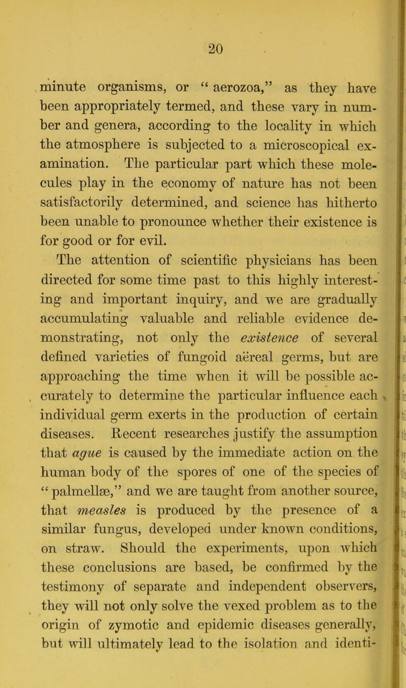 minute organisms, or aerozoa, as they have been appropriately termed, and these vary in num- ber and genera, according to the locality in which the atmosphere is subjected to a microscopical ex- amination. The particular part which these mole- cules play in the economy of nature has not been satisfactorily determined, and science has hitherto been unable to pronounce whether their existence is for good or for evil. The attention of scientific physicians has been directed for some time past to this highly interest- ing and important inquiry, and we are gradually accumulating valuable and reliable evidence de- monstrating, not only the existence of several defined varieties of fungoid aereal germs, but are approaching the time when it will be possible ac- curately to determine the particular influence each « individual germ exerts in the production of certain diseases. Recent researches justify the assumption that ague is caused by the immediate action on the human body of the spores of one of the species of palmellse, and we are taught from another source, that measles is produced by the presence of a similar fungus, developed under known conditions, on straw. Should the experiments, upon which these conclusions are based, be confirmed by the testimony of separate and independent observers, they will not only solve the vexed problem as to the origin of zymotic and epidemic diseases generally, but will ultimately lead to the isolation and identi-