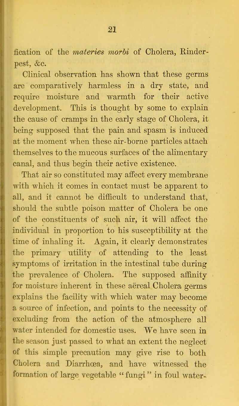 iication of the tnateries morbi of Cholera, Rinder- pest, &c. Clinical observation has shown that these germs are comparatively harmless in a dry state, and require moisture and warmth for their active development. This is thought by some to explain the cause of cramps in the early stage of Cholera, it being supposed that the pain and spasm is induced at the moment when these air-borne particles attach themselves to the mucous surfaces of the alimentary canal, and thus begiu their active existence. That air so constituted may affect every membrane with which it comes in contact must be apparent to all, and it cannot be difficult to understand that, should the subtle poison matter of Cholera be one of the constituents of such air, it will affect the individual in proportion to his susceptibility at the time of inhaling it. Again, it clearly demonstrates the primary utility of attending to the least symptoms of irritation in the intestinal tube during the prevalence of Cholera. The supposed affinity for moisture inherent in these aereal Cholera germs explains the facility with which water may become a source of infection, and points to the necessity of excluding from the action of the atmosphere all water intended for domestic uses. We have seen in the season just passed to what an extent the neglect of this simple precaution may give rise to both Cholera and Diarrhoea, and have witnessed the formation of large vegetable fungi in foul water-