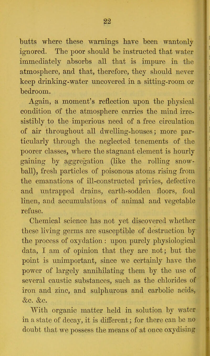 butts where these warnings have been wantonly ignored. The poor should be instructed that water immediately absorbs all that is impure in the atmosphere, and that, therefore, they should never keep drinking-water uncovered in a sitting-room or bedroom. Again, a moment's reflection upon the physical condition Of the atmosphere carries the mind irre- sistibly to the imperious need of a free circulation of air throughout all dwelling-houses; more par- ticularly through the neglected tenements of the poorer classes, where the stagnant element is hourly gaining by aggregation (like the rolling snow- ball), fresh particles of poisonous atoms rising from the emanations of ill-constructed privies, defective and untrapped drains, earth-sodden floors, foul linen, and accumulations of animal and vegetable refuse. Chemical science has not yet discovered whether these living germs are susceptible of destruction by the process of oxydation : upon purely physiological data, I am of opinion that they are not; but the point is unimportant, since we certainly have the power of largely annihilating them by the use of several caustic substances, such as the chlorides of iron and zinc, and sulphurous and carbolic acids, &c. &c. With organic matter held in solution by water in a state of decay, it is difierent; for there can be no doubt that we possess the means of at once oxydisiug