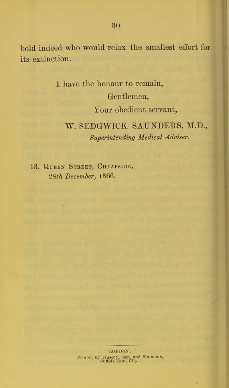 bold indeed who would relax the smallest effort for its extinction. I have the honour to remain, Gentlemen, Your obedient servant, W. SEDGWICK SAUNDEES, M.D., Superintending Medical Adviser. 13, Queen Street, Cheapside, %^th December J 1866. LOKDON: I'rlntcd by Truscott, Son, and Simmons, Suffolk Lane, City.