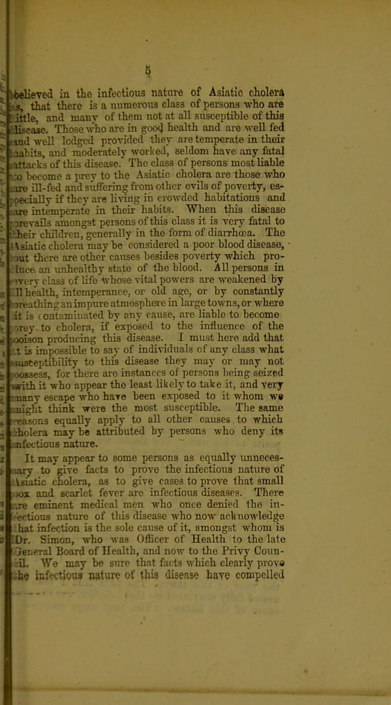ij |i that there is a numerous class of persons who are HKle, and many of them not at all susceptible of this iPRease. Those who are in goo4 health and are weU fed ' -ul well lodged provided they are temperate in their bits, and moderately worked, seldom have any fatal tacks of this disease. The class of persons most liable become a prey to the Asiatic cholera are those who e ill-fed and si'iftering fi-om other evils of poverty, es- xially if they are living in crowded habitations and : e intemperate in their habits. When this disease re vails amongst persons of this class it is very fatal to -.heir children, generally in the form of diaiThooa. The \3iatic cholera may be considered a poor blood disease, • jut there are other causes besides poverty which pro- hice an imhealthy state of the blood. Allpei-sons in >vcrv class of life whose vital powers are weakened by U he'alth, intemperance, or old age, or by constantly •jreathing an impure atmosphere in large towns, or where it is contaminated by any cause, are liable to become »|;orey-to cholera, if exposed to the influence of the i.x)ison producing this disease. I must here add that t is impossible to say of individuals of any class what sceptibility to this disease they may or may not ssess, for there ai-e instances of persona being seized wfith it who appear the least likely to take it, and vei-y smany escape who have been exposed to it whom w« jiight think were the most susceptible. The same easons equally apply to all other causes to which -holera may be attributed by persons who deny its aifeetious nature. It may appear to some persons as equally unneces- iory to give facts to prove the infectious nature of . Vsiatic cholera, as to give cases to prove that small )ox and scarlet fever are infectious diseases. There L .re eminent medical men who once denied the in- ectious nature of tliis disease who now acknowledge hat infection is the sole cause of it, amongst whom ia lOr. Simon, who was Officer of Health to the late 'ieneral Board of Health, and now to the Privy Coun- ;il. We may be sure that facts which clearly prova ■he infectious nature of this disease haye compelled