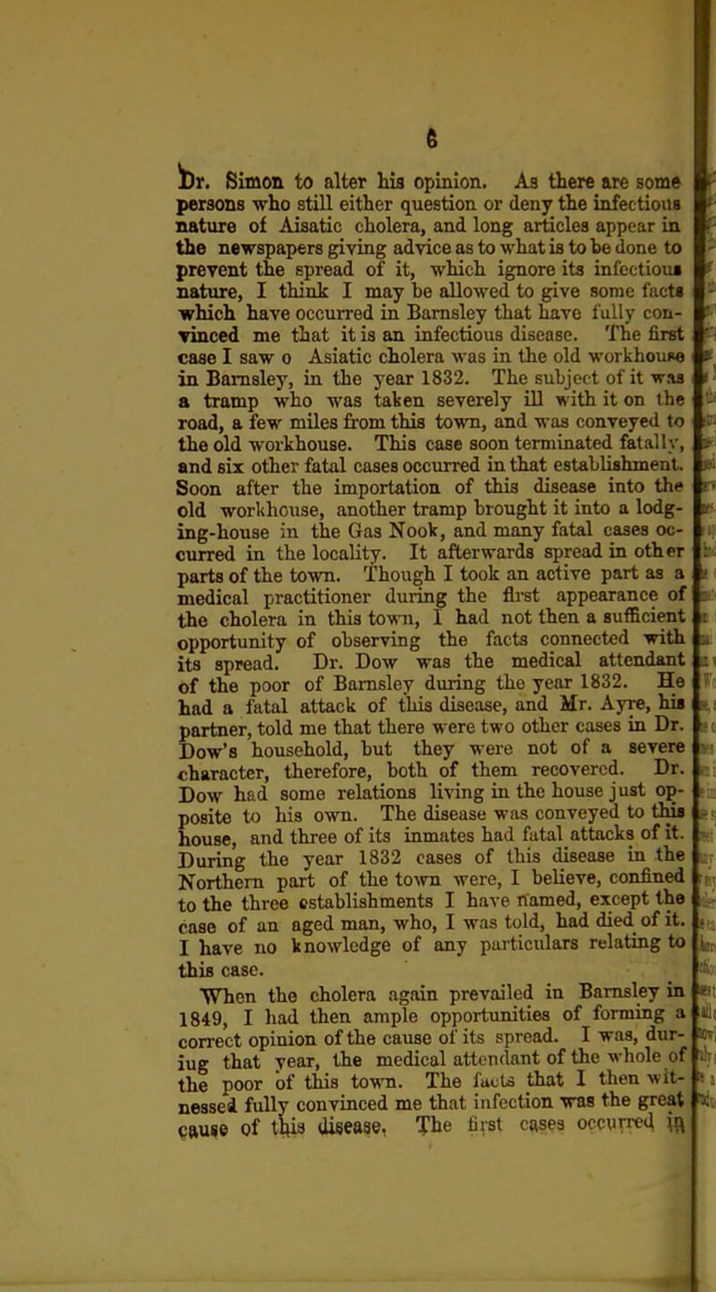 Ut, Simon to alter iaa opinion. As there are some persons who still either question or deny the infections nature of Aisatic cholera, and long articles appear in the newspapers giving advice as to what is to be done to prevent the spread of it, which ignore its infectioui nature, I think I may be allowed to give some facts which have occurred in Bamsley that have fully con- i Tinced me that it is an infectious disease. The first case I saw o Asiatic cholera was in the old workhouoe in Bamsley, in the year 1832. The subject of it was a tramp who was taken severely ill with it on the road, a few miles from this town, and was conveyed to the old workhouse. This case soon terminated fatally, and six other fatal cases occurred in that establishment. Soon after the importation of this disease into the old workhouse, another tramp brought it into a lodg- ing-house in the Gas Nook, and many fatal cases oc- curred in the locality. It afterwards spread in other parts of the town. Though I took an active part as a medical practitioner during the fii-st appearance of the cholera in this to^^^l, I had not then a sufficient opportunity of observing the facts connected with its spread. Dr. Dow was the medical attendant of the poor of Bamsley during the year 1832. He had a fatal attack of this disease, and Mr. Ayre, hi« partner, told me that there were two other cases in Dr, Dow'8 household, but they were not of a severe character, therefore, both of them recovered. Dr. Dow had some relations living in the house just op- posite to his own. The disease was conveyed to this house, and three of its inmates had fatal attacks of it. During the year 1832 cases of this disease in the Northern part of the to\vn were, I believe, confined to the three establishments I have named, except the case of an aged man, who, I was told, had died of it. I have no knowledge of any particulars relating to this case. When the cholera again prevailed in Bamsley in 1849, I had then ample opportunities of forming a correct opinion of the catise of its spread. I was, dur- iug that year, the medical attendant of the whole of A the poor of this tow. The facts that I then wit- ■ nessed fully convinced me that infection was the great pauie of tftia disease. The first cases occurred 0 A); till