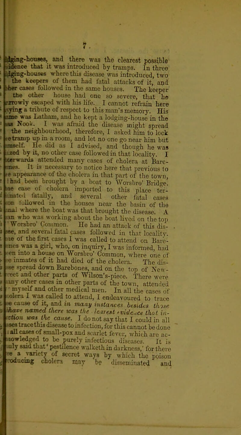 ' l^gmg-houses, and there was the clearest possible ' 1^ idence that it was introduced by tramps. In three ■ ,-ing-houses ^^■here this disease was introduced, two the keepers of them had fatal attacks of it, and ' Ithcr cases followed in the same houses. The keeper ' the other house had one so severe, that he ■ .'xrowly escaped with his life. I cannot retrain here ; vying a tribute of respect to this man's memory. His * jane was Latham, and ho kept a lodging-house in the J tas Nook. I was afi-aid the disease might spread ' the neighbourhood, therefore, I asked him to lock te tramp up in a room, and let no one go near him but rjnself. He did as I advised, and though he was ■ .zed by it, no other case followed in that locality. I - tserwards attended many cases of cholera at Bare- • 'mes. It is necessary to notice here that previous to ■ re appeai-ance of the cholera in that part of the town, ; : had been brought by a boat to AVorsbro' Bridge, i -le case of cholera imported to this place ter- i ! jiated fatally, and several other fatal cases : on tallowed in the houses near- the basin of the 1 .jial where the boat was that brought the disease. A in who was working about the boat lived on the top i Worsbro' Common. He had an attack of tliis dis- 3 .<«e, and several fatal cases followed in that localitv. : - le of the first cases I was called to attend on Barc- ! nc3 was a girl, who, on inquiry, I was informed, had r. • en into a house on Worsbro' Common, where one of ^ e inmates of it had died of the cholera. The dis- 3 se spread down Barebones, and on the top of Ncw- t • eet and other parts of Wilson's-piece. There were g iny other cases in other parts of the town, attended 4 ■ myself and other medical men. In all the cases of ■i olera I was called to attend, I endeavoured to trace : -e cause of it, and in maay instances besides ilnne ■:. have named there was the leareU fvidcce thnl in- •Aton was the cause. I do not say that I could in all ; ses trace this disease to infection, for tliis cannot be done , all cases of small-pox and scarlet fever, which are ac- , lowledged to be purelv infectious diseiises. It is : uly said that' pestilence walkcth in darkness,' for there e a variety of secret ways by which the poison •oducmg cholera may be disseminated an^