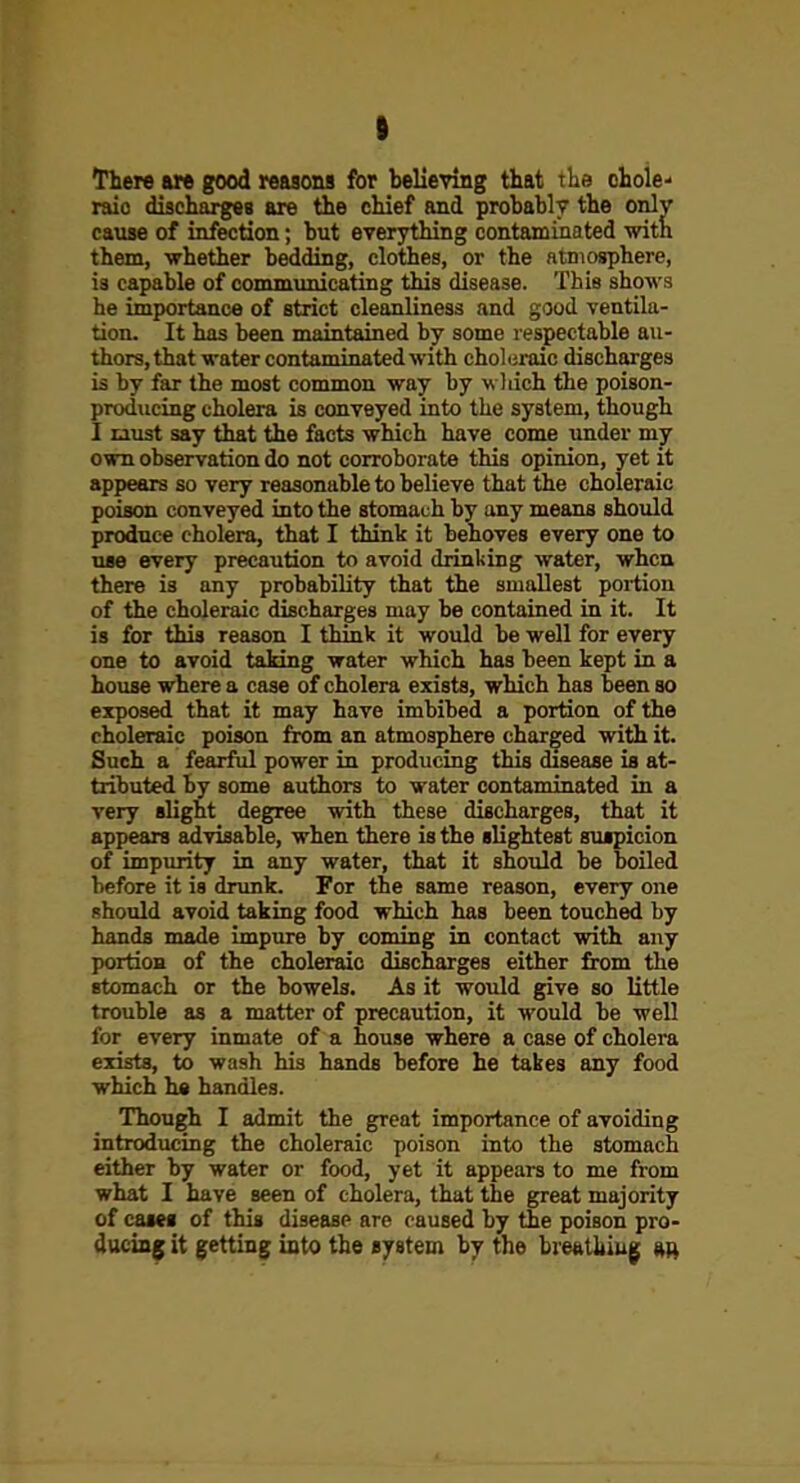 I There a» good reasons for believing that the chole- raic discharges are the chief and prohablv the onlv cause of infection; but everything contaminated with them, whether bedding, clothes, or the atmosphere, is capable of commuiucating this disease. This shows he importance of strict cleanliness and good ventila- tion. It has been maintained by some respectable au- thors, that water contaminated with chohiraic discharges is by far the most common way by wliich the poison- producing cholera is conveyed into the system, though I tiust say that the facts which have come under my own observation do not corroborate this opinion, yet it appears so very reasonable to believe that the choleraic poison conveyed into the stomach by any means should produce cholera, that I think it behoves every one to use every precaution to avoid drinking water, when there is any probability that the smallest portion of the choleraic discharges may be contained in it. It is for this reason I thinic it would be well for every one to avoid taking water which has been kept in a house where a case of cholera exists, which has been so exposed that it may have imbibed a portion of the choleraic poison from an atmosphere charged with it. Such a fearful power in producing this disease is at- tributed by some authors to water contaminated in a very slight degree with these discharges, that it appears advisable, when there is the slightest suspicion of impurity in any water, that it should be boiled before it is drunk. For the same reason, every one should avoid taking food which has been touched by hands made impure by coming in contact with any portion of the choleraic discharges either from the stomach or the bowels. As it would give so little trouble as a matter of precaution, it would be well for every inmate of a house where a case of cholera exists, to wash his hands before he takes any food which he handles. Though I admit the great importance of avoiding introducing the choleraic poison into the stomach either by water or food, yet it appears to me from what I have seen of cholera, that the great majority of casei of this disease are caused by the poison pro- duciag it getting into the system by the brefttJiiug »r