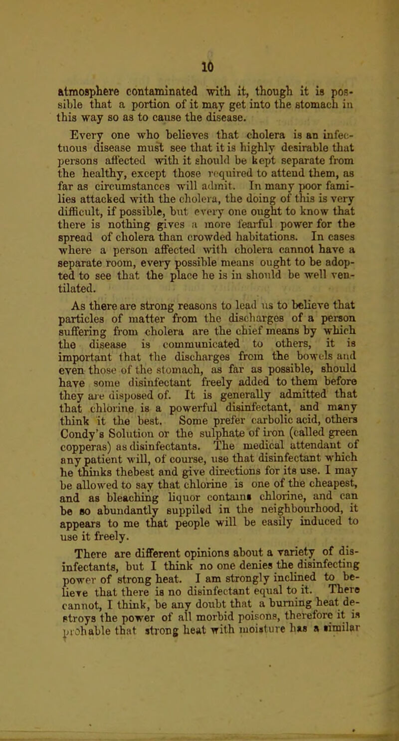 atmosphere contaminated with it, though it is pos- sible that a portion of it may get into the stomach in this way so as to cause the disease. Every one who believes that cholera is an infee- tuous disease must see that it is liighly desirable that persons affected with it should be kept separate from the healthy, except those required to attend them, as far as circumstances will admit. In many poor fami- lies attacked with the cholera, the doing of this is very difficult, if possible, but eveiy one ought to know that there is nothing gives :i more fearful power for the spread of cholera than crowded habitations. In cases where a person affected with cholera cannot have a separate room, evei-y possible means ought to be adop- ted to see that the place he is in should be well ven- tilated. As there are strong reasons to lead us to believe that particles of matter from the discliarges of a person suffering from cholera are the chief means by which the disease is communicated to others, it is important that the discharges from the bowels and even those of the slomach, as far as possible, should have some disinfectant freely added to them before they aie disposed of. It is generally admitted that that chlorine is a powerful disinfectant, and many think it the best. Some prefer carbolic acid, others Condy's Solution or the sulphate of ii-on (called green copperas) as disinfectants. The medical attendant of any patient will, of course, use that disinfectant which he thinks thebest and give directions for its use. I may be allowed to say that chlorine is one of the cheapest, and as bleaching liquor contains chlorine, and can be 80 abundantly supplied in the neighbourhood, it appears to me that people will be easily induced to use it freely. There are different opinions about a variety of dis- infectants, but I think no one denies the disinfecting power of strong heat. I am strongly inclined to be- lieve that there is no disinfectant equal to it. There cannot, I think, be any doubt that a burning heat de- stroys the power of all morbid poisons, therefore it is |n oh able that strong heat with moisture has a similar