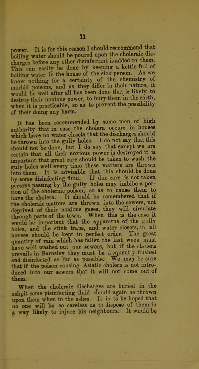 power. It is for this reason I should reccommend that boiilng water should be poured upon the choleraic dis- charges before any other disinfectant is added to them. This can easily he done by keeping a kettle fiiU of boilina- water in the house of the sick person. As we know-nothing for a certainty of the chemistry of morbid poisons, and as they difi'er in their nature, it would be well after aU has been done that is likely to destroy their noxious power, to bury them in the ea,rth, when it is practicable, so as to prevent the possibility of their doing any harm. It has been recommended by some men of high authority that in case the cholera occms in houses which haye no water closets that the discharges should be thrown into the gully holes. I do not say that this should not be done, but I do say that except we are certain that all their noxious power is destroyed it is important that great care should be taken to wash the guly holes well every time these matters are thrown into them. It is advisable that this should be done by some disinfecting fluid. If due care is not taken persons passing by the gully holes may imbibe a por- tion of the choleraic poison, so as to cause them to liave the cholera. It should be remembered that if the choleraic matters are thrown into the sewers, not deprived of their noxious gases, they will circulate through parts of the town. When this is the case it weiild be important that the apparatus of the gully holes, and the stink traps, and water closets, in all houses should be kept in perfect order. The great quantity of rain which has fallen the last week must have well washed out our sewers, but if the cL.'lera prevails in Bamsley they must be fi'equently ilushed and disinfected as far as possible. We may be sure that if the poison causing Asiatic cholera is not intro- duced into our sewers that it wiU not come out of them. WTien the choleraic discharges are buried in the ashpit some pisinfecting fluid should again be thrown upon them when in the ashes. It is to be hoped that no one wiU be so careless as to dispose of them in (I way likely to injure his neighbours. It would be