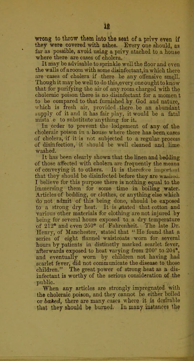 Vrong to throw them into the seat of a priw even if they •were covered with ashea. Every one should, as far as possihle, avoid using a privy ataehed to a house where there are cases of cholera. It may be advisable to sprinkle well the floor and even the walls of aroom with some diflinfectant,in which there are cases of cholera if there be any ofiensive sm^. Though it may be well to do this.every oneoughtto know that for piuifying the aii- of any room charged with the choleraic poison there is no disinfectant for a momen t to be compared to that furnished by God and nature, wHch is fresh air, provided there be an abundant supply of it and it has fair play, it would be a fatal uiista e to substitute anything for it. In order to prevent the lodgement of any of the choleraic poison in a house where there has been, cases of cholera, if it is not subjected to a regular process of disinfection, it should be well cleaned and lime washed. It has been clearly shown that the linen and bedding of those affected with cholera are frequently the means of conveying it toothers. It is therefore iniportiint that they should be disinfected before they are wualioa. I believe for this purpose there is nothing equal to the immersing them for some time in boiling water. Articles of bedding, or clothes, or anything else which do not admit of this being done, should be exposed to a strong dry heat. It is .stated that cotton and various other materials for clothing are not injured by being for several hours exposed to a dry temperature of 212 and even 250 of Fahrenheit. The late Dr. Hemy, of Manchester, stated that  Ho fo;md that a series of eight flannel waistcoats worn for several hours by patients in distinctly marked scarlet fever, afterwards exposed to heat varying from 200° to 204°, and eventually worn by children not having had scarlet fever, did not communicate the disease to those children. The great power of strong heat as a dis- infectant is worthy of the serious consideration of the public. When any articles are strongly impregnated with the choleraic poison, and they cannot be either boiled or baked, there are many cases where it is desirable that they should be burned. lu many in8tftnce3 the