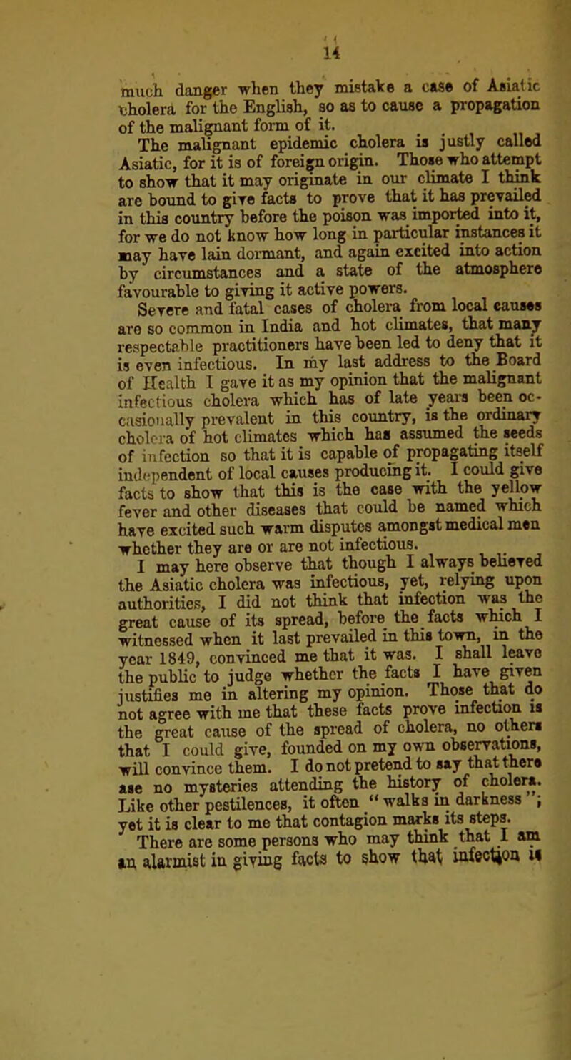 much danger when they mistake a case of Asiatic tholera for the English, so as to cause a propagation of the malignant form of it. The malignant epidemic cholera is justly called Asiatic, for it is of foreign origin. Thoie who attempt to show that it may originate in our climate I think are bound to gire facts to prove that it has prevailed in this country before the poison was imported into it, for we do not know how long in particular instances it may have lain dormant, and again excited into action by circumstances and a state of the atmosphere favourable to giving it active powers. Severe and fatal cases of cholera from local causes are so common in India and hot climates, that many respectable practitioners have been led to deny that it is even infectious. In my last address to the Board of ITealth I gave it as my opinion that the malignant infectious cholera which has of late years been oc- casionally prevalent in this country, is the ordinary cholera of hot climates which has assumed the seeds of in fection so that it is capable of propagating itself independent of local causes producing it. I could give facts to show that this is the case with the yellow- fever and other diseases that could be named which have excited such warm disputes amongst medical men whether they are or are not infectious. I may here observe that though I always believed the Asiatic cholera was infectious, yet, relying upon authorities, I did not think that infection was the great cause of its spread, before the facts which I witnessed when it last prevailed in this town, in the year 1849, convinced me that it was. I shall leave the public to judge whether the facts I have given justifies me in altering my opinion. Those that do not agree with me that these facts prove infection is the great cause of the spread of cholera, no ciphers that I could give, founded on my own observaUons, will convince them. I do not pretend to say that there ase no mysteries attending the history of cholera. Like other pestilences, it often  walks in darkness ; yet it is clear to me that contagion marks its steps. There are some persons who may think that I am tn alarmist in giying facts to show that; iafeoticm w