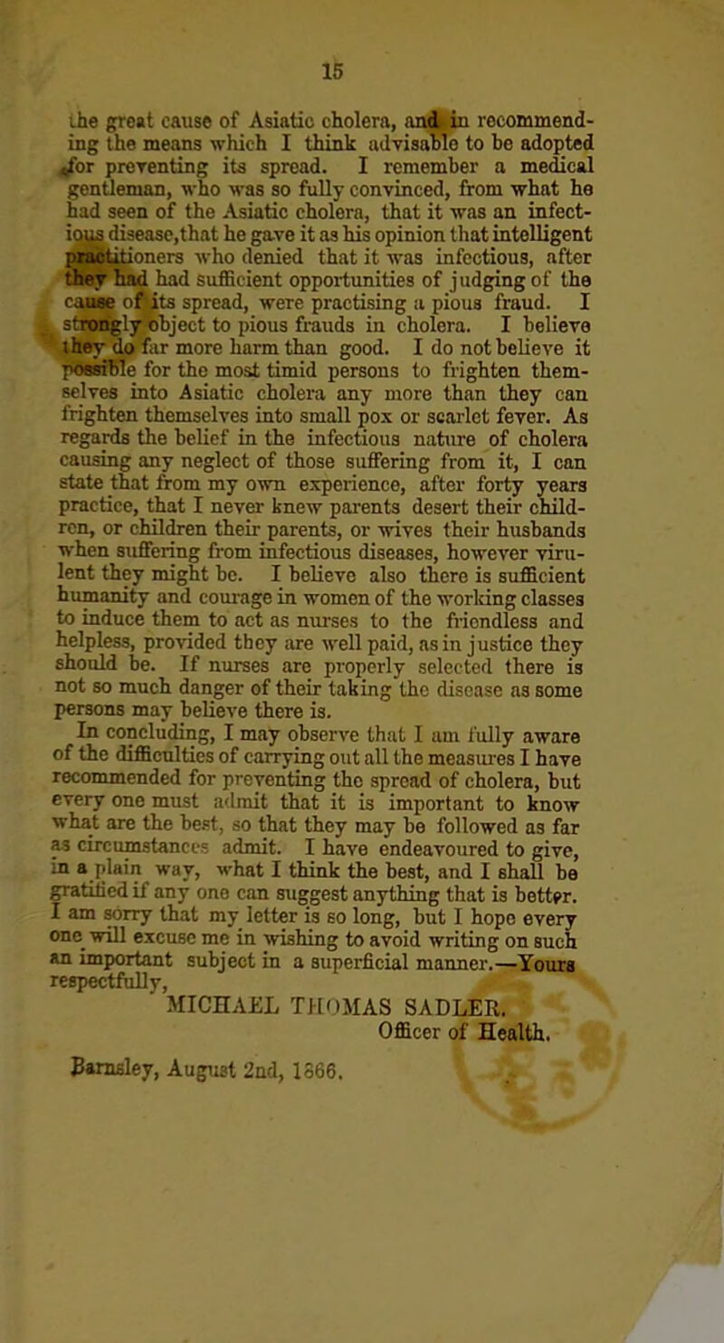 ihe gre«t cause of Asiatic cholera, aoi^ recommend- ing the means which I think advisable to be adopted ^or prerenting its spread. I remember a medical gentleman, who was so fully convinced, from what he had seen of the Asiatic cholera, that it was an infect- ious di3easc,that he gave it as his opinion that intelligent piabtitioners who denied that it was infectious, after they had had sufficient opportunities of judging of the cause of its spread, were practising a pious fraud. I strongly object to pious frauds in cholera. I believe they do far more harm than good. I do notbeUeve it possible for the most timid persons to frighten them- selves into Asiatic cholera any more than they can frighten themselves into small pox or scarlet fever. As regards the belief in the infectious nature of cholera causing any neglect of those suffering from it, I can state that from my own experience, after forty years practice, that I never knew parents desert their child- ren, or children their parents, or wives their husbands when suffering from infectious diseases, however viru- lent they might be. I believe also there is sufficient humanity and corn-age in women of the worlung classes to induce them to act as nm-ses to the fiicndless and helpless, pro%aded they are well paid, as in justice they should be. If nurses are properly selected there is not so much danger of their taking the disease as some persons may believe there is. In concluding, I may observe that I am fully aware of the difficulties of carrying out all the measui-es I have recommended for preventing the spread of cholera, but every one must admit that it is important to know what are the be.'t, so that they may be followed as far as circumstances admit. I have endeavoured to give, in a plain way, what I think the best, and I shall be gratiticd if any one can suggest anything that is better. I am sorry that my letter is so long, but I hope every one_ will excuse me in wishing to avoid writing on such an important subject in a superficial manner.—Yours respectfuUv, ■ MICHAiiL TH()MAS SADLER. Officer of Health. 3»raBley, August 2nd, 1366.