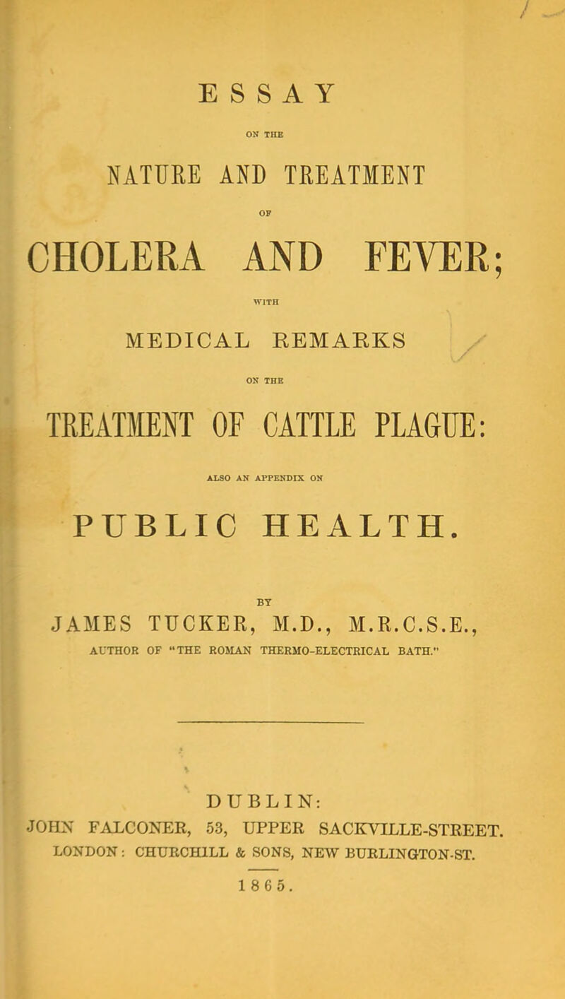 / ESSAY ON THE NATURE AND TREATMENT OF CHOLERA AND FEYER; WITH MEDICAL KEMARKS ON THE TREATMENT OF CATTLE PLAGUE: Also AN APPENDIX ON PUBLIC HEALTH. BY JAMES TUCKER, M.D., M.R.C.S.E., AUTHOR OF THE ROMAN THERMO-ELECTRICAL BATH. DUBLIN: OHN FALCONER, 53, UPPER SACKVILLE-STREET. LONDON: CHUECHILL & SONS, NEW BUELINGTON-ST.