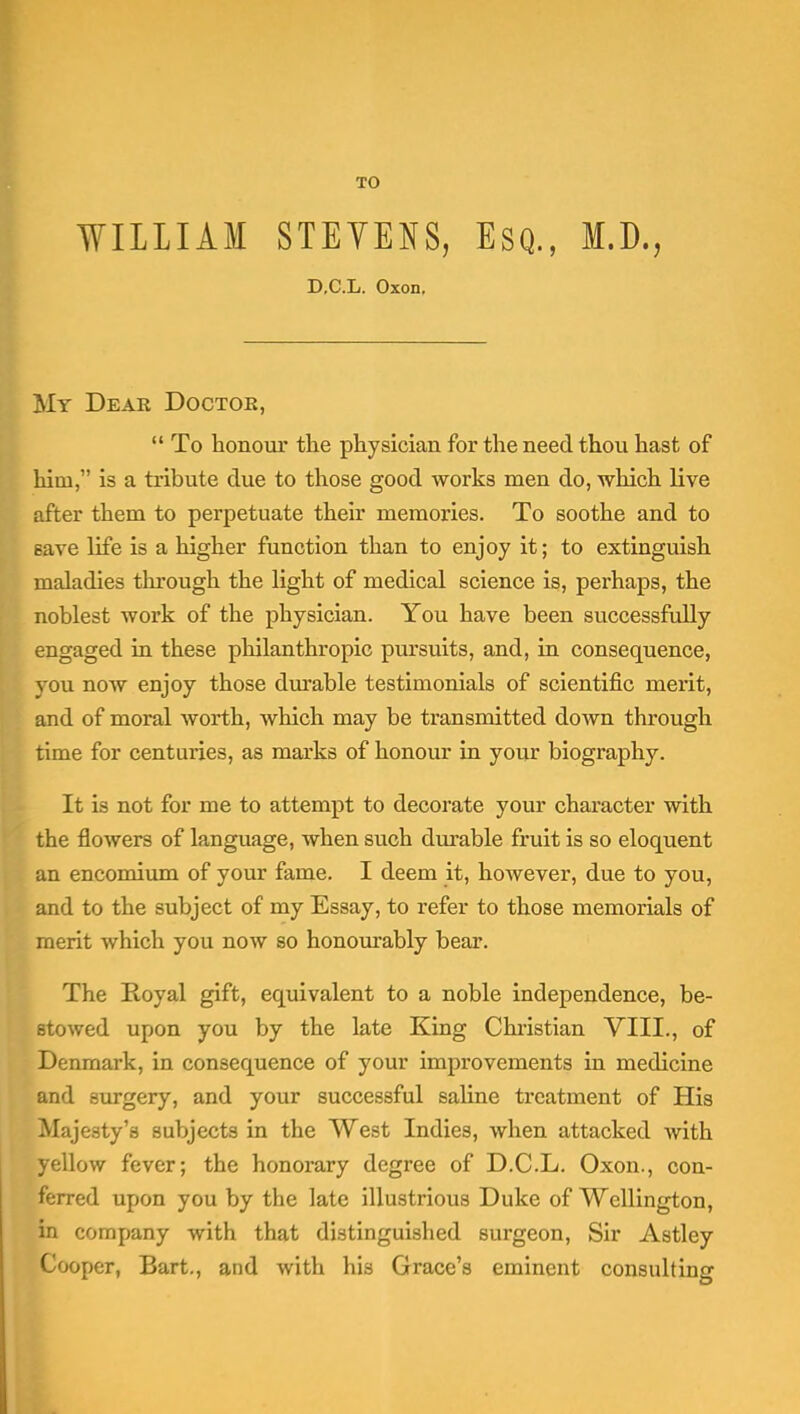 TO WILLIAM STEVENS, Esq., M.D., D.C.L. Oxon. My Deae Doctor,  To honour the physician for the need thou hast of him, is a tribute due to those good works men do, which live after them to perpetuate their memories. To soothe and to save life is a higher function than to enjoy it; to extinguish maladies through the light of medical science is, perhaps, the noblest work of the physician. You have been successfully engaged in these philanthropic pursuits, and, in consequence, you noAV enjoy those dm'able testimonials of scientific merit, and of moral worth, which may be transmitted down through time for centuries, as marks of honour in your biography. It is not for me to attempt to decorate your character with the flowers of language, when such durable fruit is so eloquent an encomium of your fame. I deem it, however, due to you, and to the subject of my Essay, to refer to those memorials of merit which you now so honom-ably bear. The Royal gift, equivalent to a noble independence, be- stowed upon you by the late King Christian VIII., of Denmark, in consequence of your improvements in medicine and surgery, and your successful sahne treatment of His Majesty's subjects in the West Indies, when attacked with yellow fever; the honorary degree of D.C.L. Oxon., con- ferred upon you by the late illustrious Duke of Wellington, in company with that distinguished surgeon. Sir Astley Cooper, Bart., and with his Grace's eminent consulting