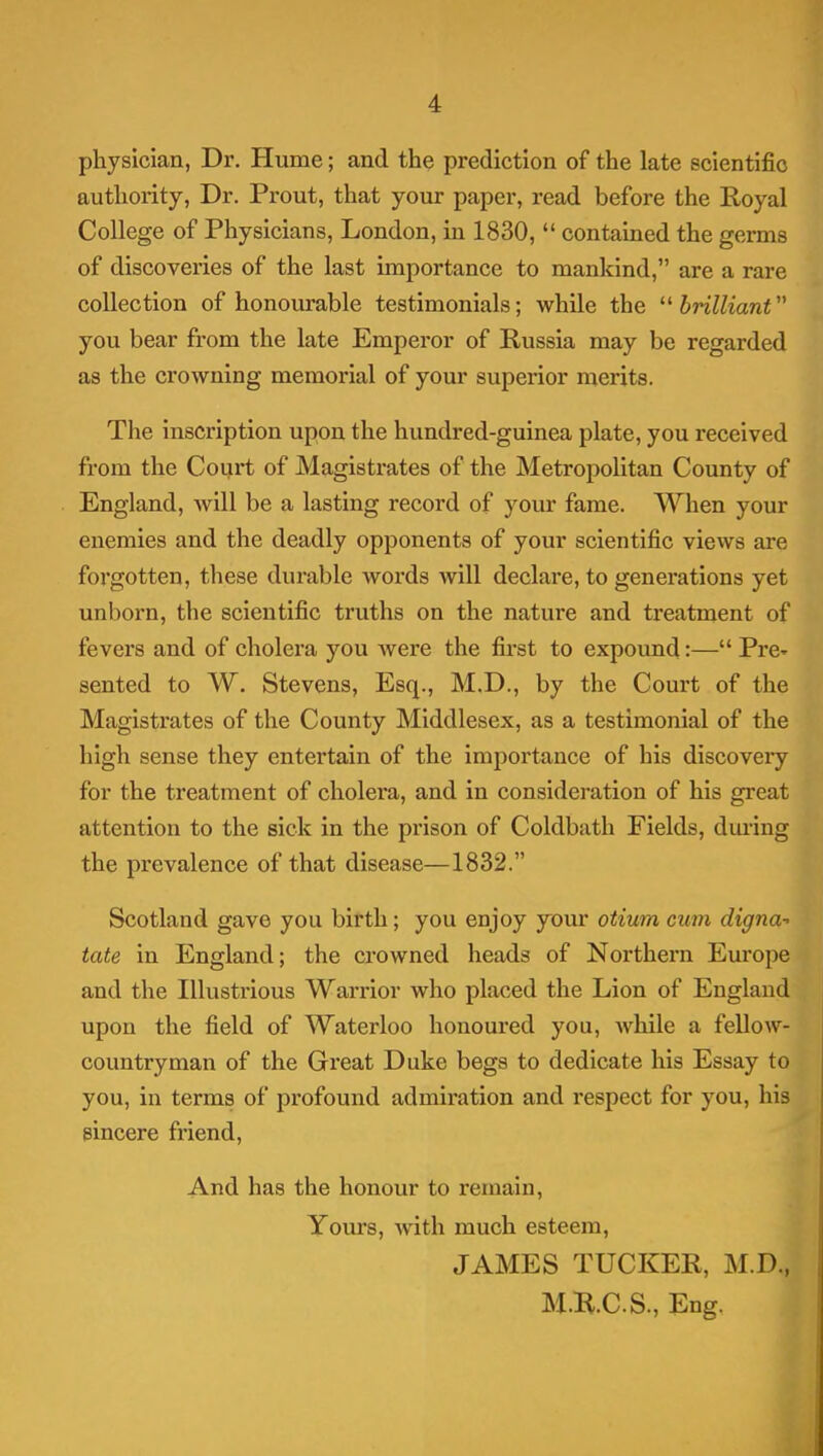 physician, Dr. Hume; and the prediction of the late scientific authority, Dr. Prout, that your paper, read before the Royal College of Physicians, London, in 1830,  contained the germs of discoveries of the last importance to mankind, are a rare collection of honourable testimonials; while the '^brilliant you bear from the late Emperor of Russia may be regarded as the crowning memorial of your superior merits. The inscription upon the hundred-guinea plate, you received from the Coui*t of Magistrates of the Metropolitan County of England, will be a lasting record of your fame. When your enemies and the deadly opponents of your scientific views are forgotten, these durable words will declare, to generations yet unborn, the scientific truths on the nature and treatment of fevers and of cholera you were the first to expoimd:— Pre- sented to W. Stevens, Esq., M.D., by the Court of the Magistrates of the County Middlesex, as a testimonial of the high sense they entertain of the importance of his discovery for the treatment of cholera, and in consideration of his great attention to the sick in the prison of Coldbath Fields, dm-ing the prevalence of that disease—1832. Scotland gave you birth; you enjoy your otium cum digna- tate in England; the crowned heads of Northei-n Europe and the Illustrious Warrior who placed the Lion of England upon the field of Waterloo honoured you, while a fellow- countryman of the Great Duke begs to dedicate his Essay to you, in terms of profound admiration and respect for you, his sincere fiiend. And has the honour to remain. Yours, with much esteem, JAMES TUCKER, M.D., M.B.C.S., Eng.