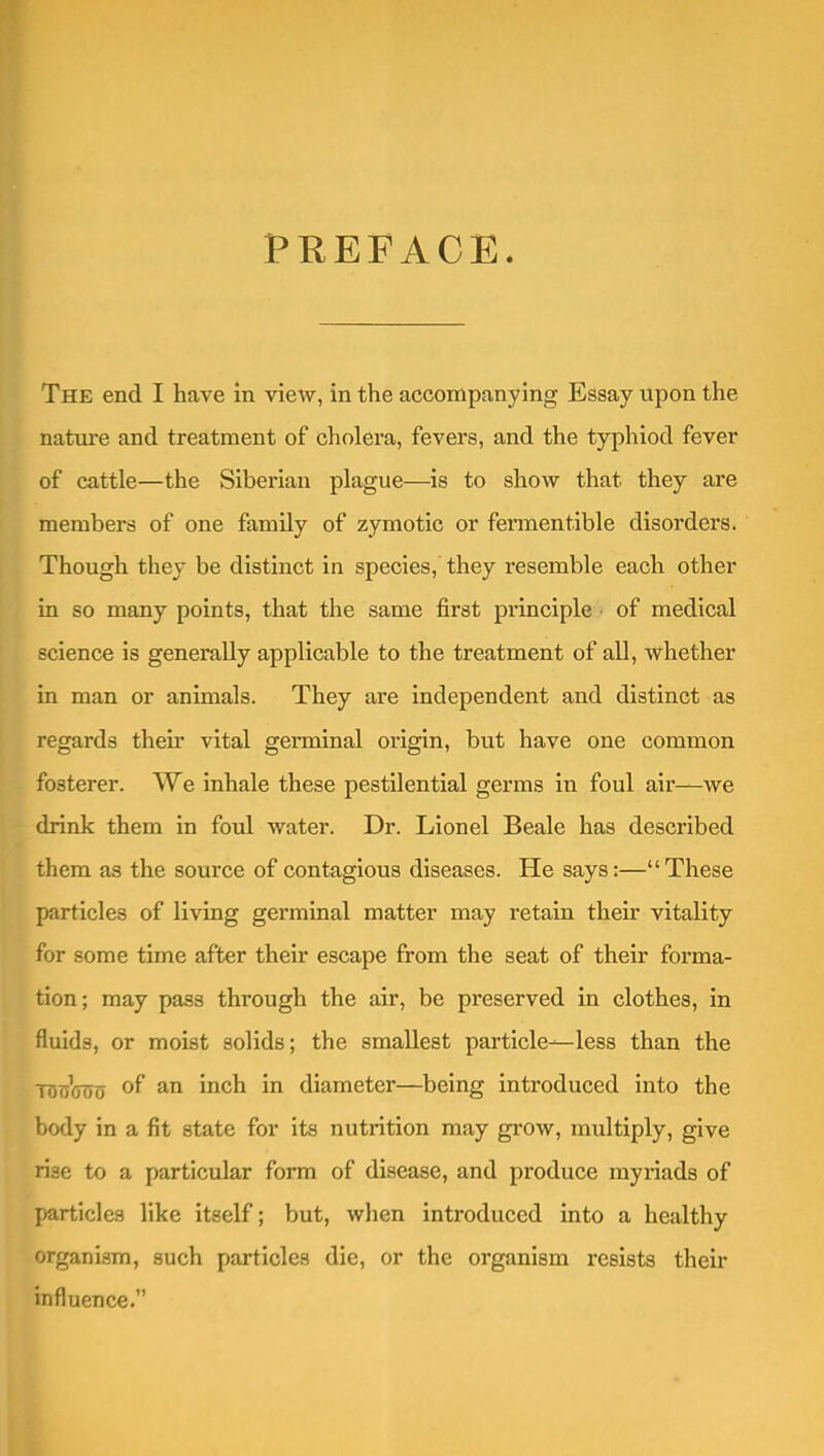 PREFACE. The end I have in view, in the accompanying Essay upon the nature and treatment of cholera, fevers, and the typhiod fever of cattle—the Siberian plague—is to show that they are members of one famUy of zymotic or fennentible disorders. Though they be distinct in species, they resemble each other in so many points, that the same first principle of medical science is generally applicable to the treatment of all, whether in man or animals. They are independent and distinct as regards their vital germinal origin, but have one common fosterer. We inhale these pestilential germs in foul air—we drink them in foul water. Dr. Lionel Beale has described them as the source of contagious diseases. He says:—These particles of living germinal matter may retain their vitality for some time after their escape from the seat of their forma- tion; may pass through the air, be preserved in clothes, in fluids, or moist solids; the smallest particle—less than the tdtjVoo of an inch in diameter—being introduced into the body in a fit state for its nutrition may grow, multiply, give rise to a particular form of disease, and produce myriads of particles like itself; but, when introduced into a healthy organism, such particles die, or the organism resists their influence.