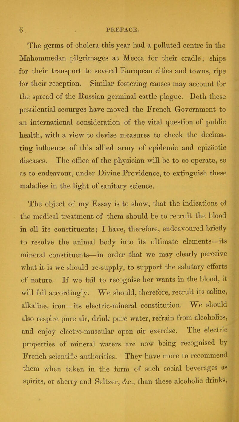 The germs of cholera this year had a polluted centre in the Mahommedan pilgrimages at Mecca for their cradle; ships for their transport to several European cities and towns, ripe for their reception. Similar fostering causes may account for the spread of the Russian germinal cattle plague. Both these pestilential scourges have moved the French Government to an international consideration of the vital question of public health, with a view to devise measures to check the decima- ting influence of this allied army of epidemic and epizootic diseases. The oflB.ce of the physician will be to co-operate, so as to endeavour, under Divine Providence, to extinguish these maladies in the light of sanitary science. The object of my Essay is to show, that the indications of the medical treatment of them should be to recruit the blood in all its constituents; I have, therefore, endeavoured briefly to resolve the animal body into its ultimate elements—its mineral constituents—in order that we may clearly perceive what it is we should re-supply, to support the salutary eflforts of nature. If we fail to recognise her wants in the blood, it will fail accordingly. We should, therefore, recruit its saline, alkaline, iron—its electric-mineral constitution. We should also respire pure air, drink pure water, refrain from alcoholics, and enjoy electro-muscular open air exercise. The electric properties of mineral waters are now being recognised by French scientific authorities. They have more to recommend them when taken in the form of such social beverages as spirits, or sherry and Seltzer, &c., than these alcoholic di-inks,