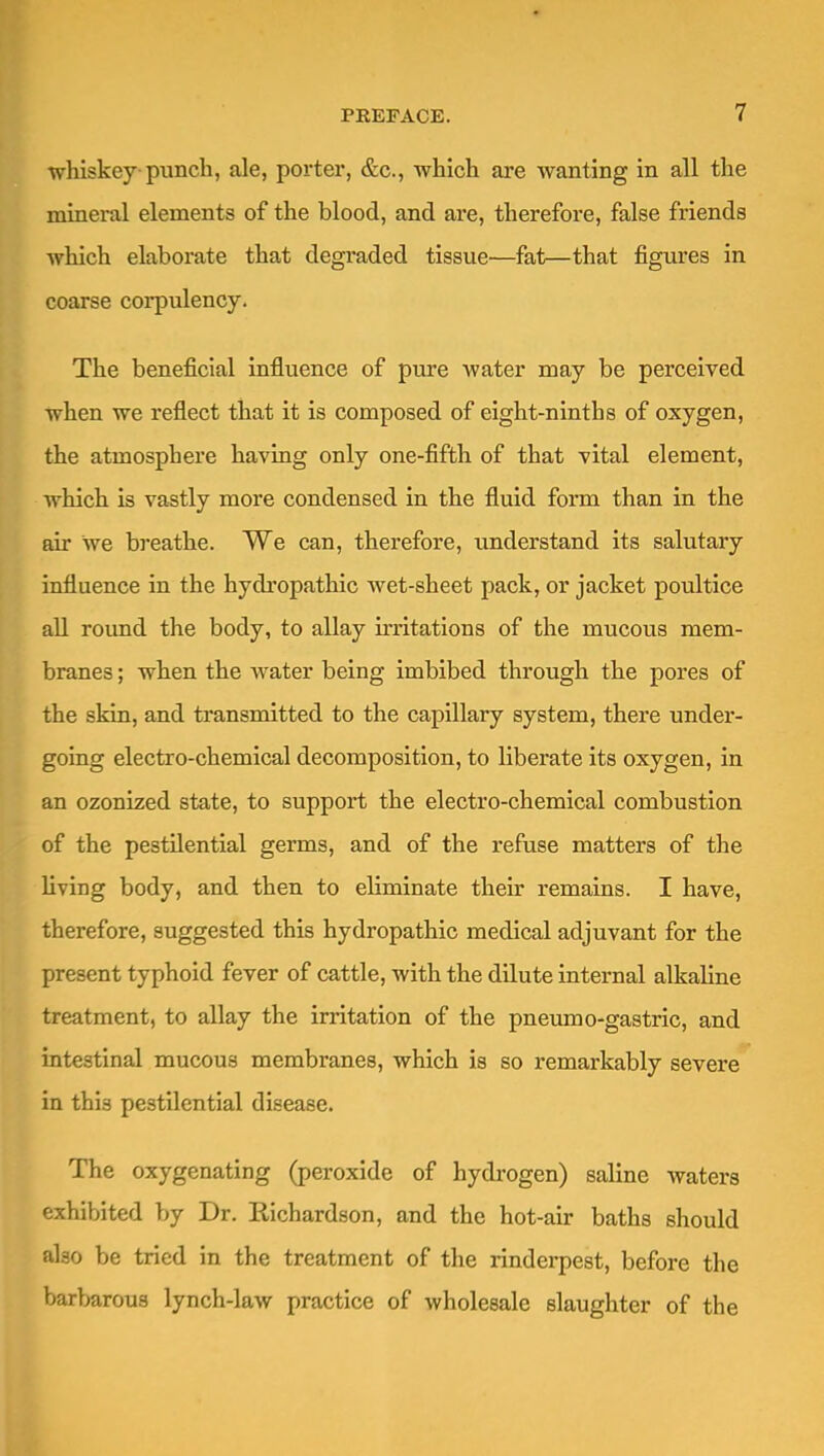 whiskey punch, ale, porter, &c., which are wanting in all the mineral elements of the blood, and are, therefore, false friends which elaborate that degraded tissue—fat—that figures in coarse corpulency. The beneficial influence of pure water may be perceived when we reflect that it is composed of eight-ninths of oxygen, the atmosphere having only one-fifth of that vital element, which is vastly more condensed in the fluid form than in the air we breathe. We can, therefore, understand its salutary influence in the hydi'opathic Avet-sheet pack, or jacket poultice all round the body, to allay irritations of the mucous mem- branes ; when the water being imbibed through the pores of the skin, and transmitted to the capillary system, there undei*- going electro-chemical decomposition, to liberate its oxygen, in an ozonized state, to support the electro-chemical combustion of the pestilential germs, and of the refuse matters of the hving body, and then to eliminate their remains. I have, therefore, suggested this hydropathic medical adjuvant for the present typhoid fever of cattle, with the dilute internal alkaline treatment, to allay the irritation of the pneumo-gastric, and intestinal mucous membranes, which is so remarkably severe in this pestilential disease. The oxygenating (peroxide of hydrogen) saline waters exhibited by Dr. Richardson, and the hot-air baths should also be tried in the treatment of the rinderpest, before the barbarous lynch-law practice of wholesale slaughter of the