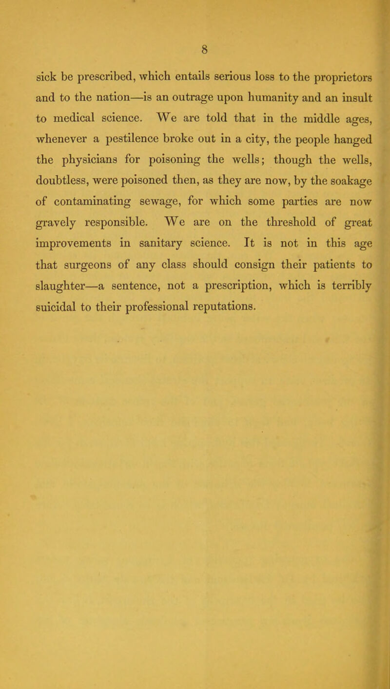 sick be prescribed, which entails serious loss to the proprietors and to the nation—is an outrage upon humanity and an insult to medical science. We are told that in the middle ages, whenever a pestilence broke out in a city, the people hanged the physicians for poisoning the wells; though the wells, doubtless, were poisoned then, as they are now, by the soakage of contaminating sewage, for which some parties are now gravely responsible. We are on the threshold of great improvements in sanitary science. It is not in this age that surgeons of any class should consign their patients to slaughter—a sentence, not a prescription, which is terribly suicidal to their professional reputations.