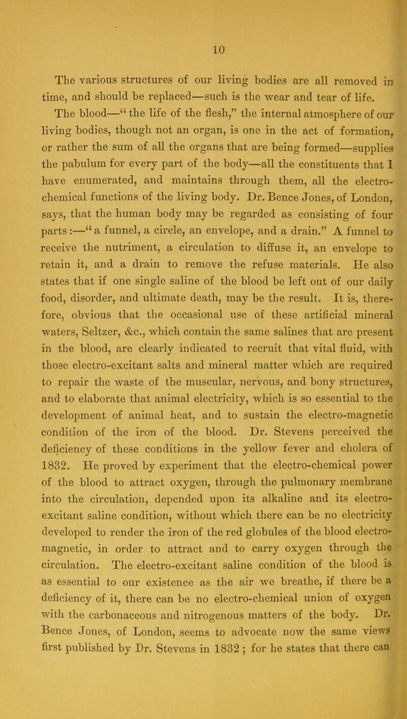 The various structures of our living bodies are all removed in time, and should be replaced—such is the wear and tear of life. The blood—the life of the flesh, the internal atmosphere of our living bodies, though not an organ, is one in the act of formation, or rather the sum of all the organs that are being formed—supplies the pabulum for every part of the body—all the constituents that I have enumerated, and maintains through them, all the electro- chemical functions of the living body. Dr. Bence Jones, of London, says, that the human body may be regarded as consisting of four parts:— a funnel, a circle, an envelope, and a drain. A funnel to receive the nutriment, a circulation to diffuse it, an envelope to retain it, and a drain to remove the refuse materials. He also states that if one single saline of the blood be left out of our daily food, disorder, and ultimate death, may be the result. It is, there- fore, obvious that the occasional use of these artificial mineral waters. Seltzer, &c., which contain the same salines that are present in the blood, are clearly indicated to recruit that vital fluid, with those electro-excitant salts and mineral matter which are required to repair the waste of the muscular, nervous, and bony structures, and to elaborate that animal electricity, which is so essential to the development of animal heat, and to sustain the electro-magnetic condition of the iron of the blood. Dr. Stevens perceived the deficiency of these conditions in the yellow fever and cholera of 1832. He proved by experiment that the electro-chemical power of the blood to attract oxygen, through the pulmonary membrane into the circulation, depended upon its alkaline and its electro- excitant saline condition, without which there can be no electricity developed to render the iron of the red globules of the blood electro- magnetic, in order to attract and to carry oxygen through the circulation. The electro-excitant saline condition of the blood is as essential to our existence as the air we breathe, if there be a deficiency of it, there can be no electro-chemical union of oxygen with the carbonaceous and nitrogenous matters of the body. Dr. Bence Jones, of London, seems to advocate now the same views first published by Dr. Stevens in 1832 ; for he states that there can