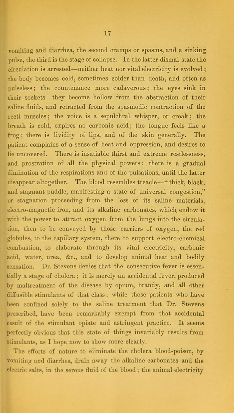 vomiting and diarrhea, the second cramps or spasms, and a sinking pulse, the third is the stage of collapse. In the latter dismal state the circulation is arrested—neither heat nor vital electricity is evolved; the body becomes cold, sometimes colder than death, and often as pulseless; the countenance more cadaverous; the eyes sink in their sockets—they become hollow from the abstraction of their saline fluids, and retracted from the spasmodic contraction of the recti muscles; the voice is a sepulchral whisper, or croak ; the breath is cold, expires no carbonic acid; the tongue feels like a frog; there is lividity of lips, and of the skin generally. The patient complains of a sense of heat and oppression, and desires to lie uncovered. There is insatiable thirst and extreme restlessness, and prostration of all the physical powers; there is a gradual diminution of the respii'ations and of the pulsations, until the latter disappear altogether. The blood resembles treacle— thick, black, and stagnant puddle, manifesting a state of universal congestion, or stagnation proceeding from the loss of its saline materials, electro-magnetic iron, and its alkaline carbonates, which endow it with the power to attract oxygen from the lungs into the circula- tion, then to be conveyed by those carriers of oxygen, the red globules, to the capillary system, there to support electro-chemical combustion, to elaborate through its vital electricity, carbonic acid, water, urea, &c., and to develop animal heat and bodily sensation. Dr. Stevens denies that the consecutive fever is essen- tially a stage of cholera ; it is merely an accidental fever, produced by maltreatment of the disease by opium, brandy, and all other diffusible stimulants of that class; while those patients who have been confined solely to the saline treatment that Dr. Stevens prescribed, have been remarkably exempt from that accidental result of the stimulant opiate and astringent practice. It seems perfectly obvious that this state of things invariably results from stimulants, as I hope now to show more clearly. The efforts of nature to eliminate the cholera blood-poison, by vomiting and diarrhea, drain away the alkaline carbonates and the electric salts, in the serous fluid of the blood ; the animal electricity