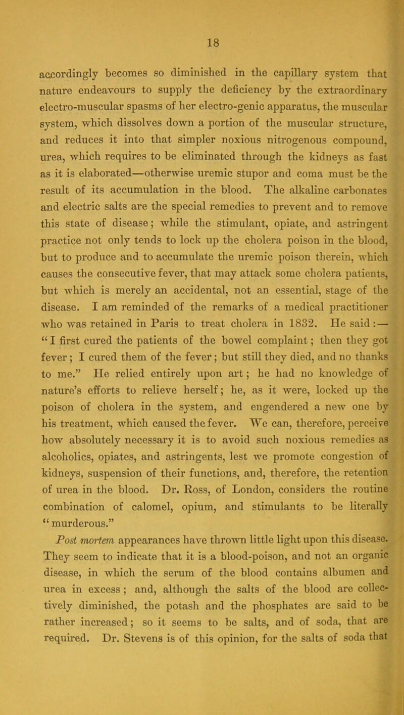 accordingly becomes so diminished in the capillary system that nature endeavours to supply the deficiency by the extraordinary electro-muscular spasms of her electro-genic apparatus, the muscular system, which dissolves down a portion of the muscular structure, and reduces it into that simpler noxious nitrogenous compound, urea, which requires to be eliminated through the kidneys as fast as it is elaborated—otherwise uremic stupor and coma must be the result of its accumulation in the blood. The alkaline carbonates and electric salts are the special remedies to prevent and to remove this state of disease; while the stimulant, opiate, and astringent practice not only tends to lock up the cholera poison in the blood, but to produce and to accumulate the uremic poison therein, which causes the consecutive fever, that may attack some cholera patients, but which is merely an accidental, not an essential, stage of the disease. I am reminded of the remarks of a medical practitioner who was retained in Paris to treat cholera in 1832. He said :—  I first cured the patients of the bowel complaint; then they got fever; I cured them of the fever; but still they died, and no thanks to me. He relied entirely upon art; he had no knowledge of nature's efforts to relieve herself; he, as it were, locked up the poison of cholera in the system, and engendered a new one by his treatment, which caused the fever. We can, therefore, perceive how absolutely necessary it is to avoid such noxious remedies as alcoholics, opiates, and astringents, lest we promote congestion of kidneys, suspension of their functions, and, therefore, the retention of urea in the blood. Dr. Ross, of London, considers the routine combination of calomel, opium, and stimulants to be literally  murderous. Post mortem appearances have thrown little light upon this disease. They seem to indicate that it is a blood-poison, and not an organic disease, in wliich the senim of the blood contains albumen and urea in excess ; and, although the salts of the blood are collec- tively diminished, the potash and the phosphates are said to be rather increased; so it seems to be salts, and of soda, that are required. Dr. Stevens is of this opinion, for the salts of soda tliat