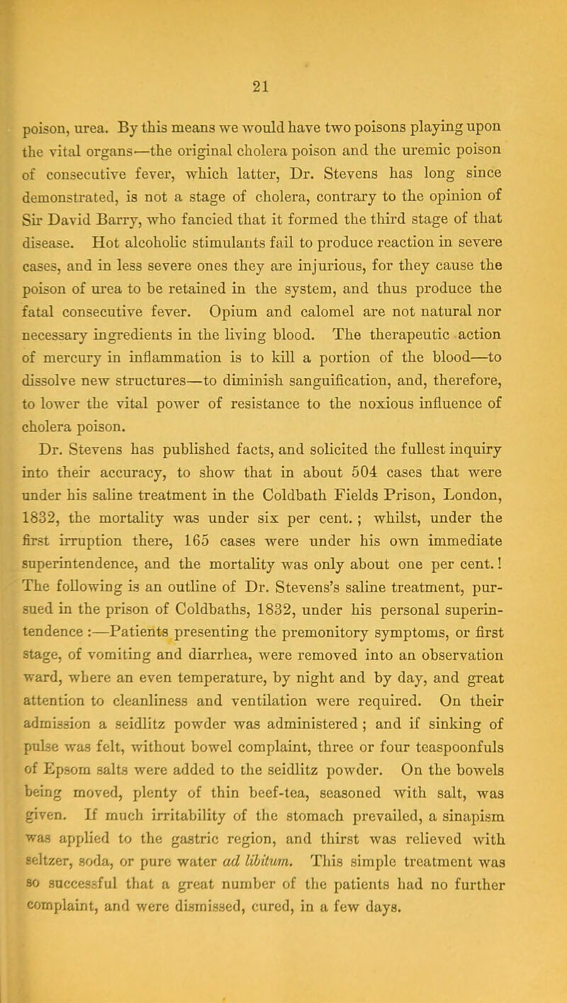 poison, urea. By this means we would have two poisons playing upon the vital organs—the original cholera poison and the uremic poison of consecutive fever, which latter, Dr. Stevens has long since demonstrated, is not a stage of cholera, contrary to the opinion of Sir David Barry, who fancied that it formed the third stage of that disease. Hot alcoholic stimulants fail to produce reaction in severe cases, and in less severe ones they are injurious, for they cause the poison of urea to be retained in the system, and thus produce the fatal consecutive fever. Opium and calomel are not natural nor necessary ingredients in the living blood. The therapeutic action of mercury in inflammation is to kill a portion of the blood—to dissolve new structures—to diminish sanguification, and, therefore, to lower the vital power of resistance to the noxious influence of cholera poison. Dr. Stevens has published facts, and solicited the fullest inquiry into their accuracy, to show that in about 504 cases that were under his saline treatment in the Coldbath Fields Prison, London, 1832, the mortality was under six per cent.; whilst, under the first irruption there, 165 cases were under his own immediate superintendence, and the mortality was only about one per cent.! The following is an outline of Dr. Stevens's saline treatment, pur- sued in the prison of Coldbaths, 1832, under his personal superin- tendence :—Patients presenting the premonitory symptoms, or first stage, of vomiting and diarrhea, were removed into an observation ward, where an even temperature, by night and by day, and great attention to cleanliness and ventilation were required. On their admission a seidlitz powder was administered ; and if sinking of pulse was felt, without bowel complaint, three or four teaspoonfuls of Epsom salts were added to the seidlitz powder. On the bowels being moved, plenty of thin beef-tea, seasoned with salt, was given. If much irritability of the stomach prevailed, a sinapism was applied to the gastric region, and thirst was relieved with seltzer, soda, or pure water ad libitum. This simple treatment was so successful that a great number of the patients had no further complaint, and were dismissed, cured, in a few days.