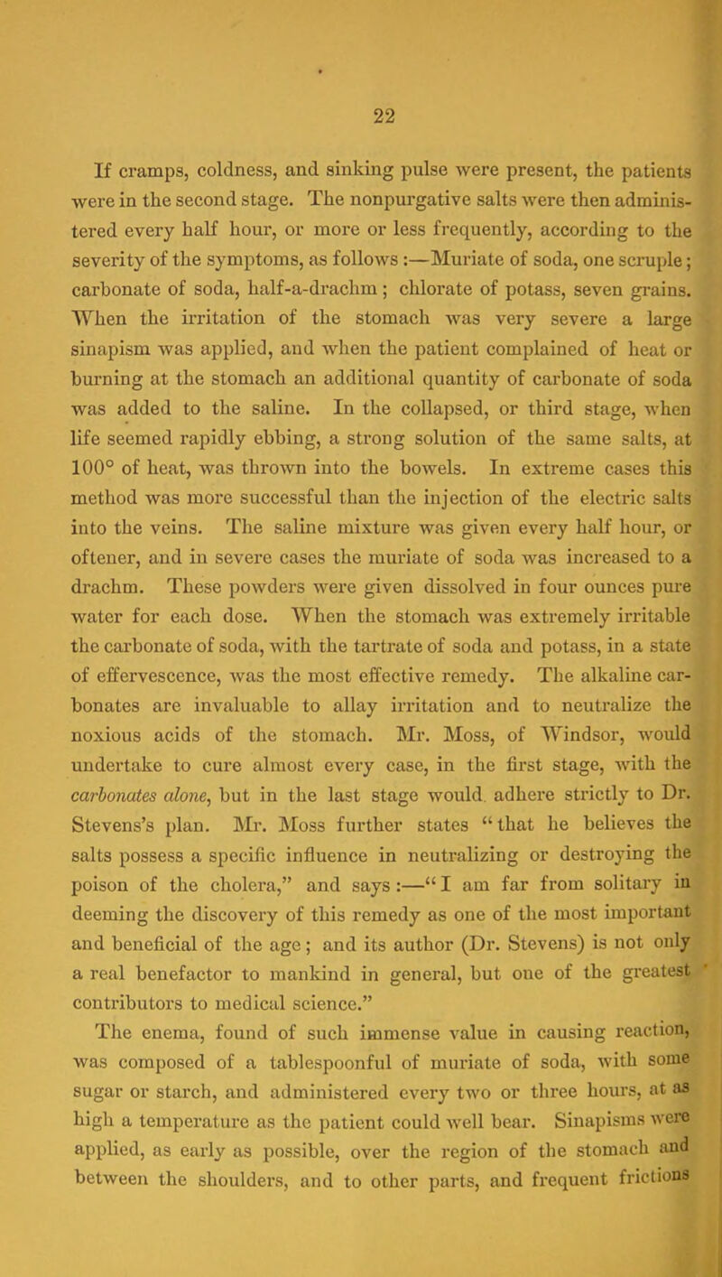 If cramps, coldness, and sinking pulse were present, the patients were in the second stage. The nonpui-gative salts were then adminis- tered every half hour, or more or less frequently, according to the severity of the symptoms, as follows:—Muriate of soda, one scniple; carbonate of soda, half-a-di'achm; chlorate of potass, seven grains. When the irritation of the stomach was very severe a large sinapism was applied, and when the patient complained of heat or burning at the stomach an additional quantity of carbonate of soda was added to the saline. In the collapsed, or third stage, when life seemed rapidly ebbing, a strong solution of the same salts, at 100° of heat, was thrown into the bowels. In extreme cases this method was more successful than the injection of the electric salts into the veins. The saline mixture was given every half hour, or oftener, and in severe cases the muriate of soda was increased to a drachm. These powders were given dissolved in four ounces pure water for each dose. When the stomach was extremely irritable the carbonate of soda, with the tartrate of soda and potass, in a state of effervescence, was the most effective remedy. The alkaline car- bonates are invaluable to allay irritation and to neutralize the noxious acids of the stomach. Mr. Moss, of Windsor, would undertake to cure almost every case, in the first stage, with the carbonates alone, but in the last stage would, adhere strictly to Dr. Stevens's plan. ]VIi\ Moss further states that he believes the salts possess a specific influence in neutralizing or destroying the poison of the cholera, and says:—I am far from solitary in deeming the discovery of this remedy as one of the most important and beneficial of the age; and its author (Dr. Stevens) is not only a real benefactor to mankind in general, but one of the greatest conti'ibutors to medical science. The enema, found of such immense value in causing reaction, was composed of a tablespoonful of muriate of soda, with some sugar or starch, and administered every two or three hours, at as high a temperature as the patient could well bear. Sinapisms were applied, as early as possible, over the region of the stomach and between the shoulders, and to other parts, and frequent frictions