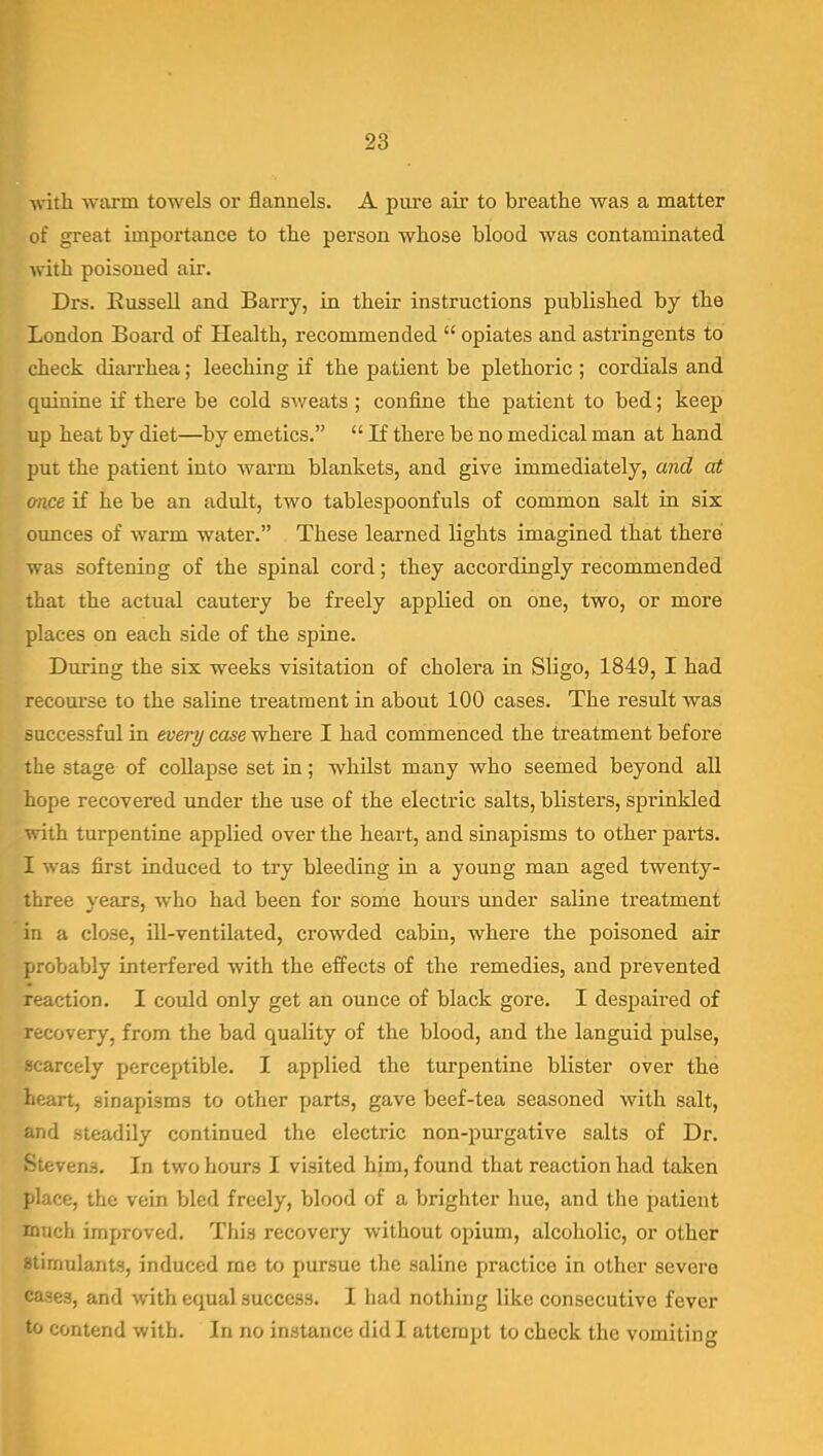 •with, warm towels or flannels. A pure air to breathe was a matter of great importance to the person whose blood was contaminated with poisoned air. Drs. Russell and Barry, in their instructions published by the London Board of Health, recommended  opiates and astringents to check diarrhea; leeching if the patient be plethoric ; cordials and quinine if there be cold sweats ; confine the patient to bed; keep up heat by diet—by emetics.  If there be no medical man at hand put the patient into warm blankets, and give immediately, and at once if he be an adult, two tablespoonfuls of common salt in six ounces of warm water. These learned lights imagined that there was softening of the spinal cord; they accordingly recommended that the actual cautery be freely applied on one, two, or more places on each side of the spine. Diu-ing the six weeks visitation of cholera in Sligo, 1849, I had recoui'se to the saline treatment in about 100 cases. The result was successful in every case where I had commenced the treatment before the stage of collapse set in; whUst many who seemed beyond all hope recovered under the use of the electric salts, blisters, sprinkled ^'.-ith turpentine applied over the heart, and sinapisms to other parts. I was first induced to try bleeding in a young man aged twenty- three years, who had been for some hours under saline treatment in a close, ill-ventilated, crowded cabin, where the poisoned air probably interfered with the effects of the remedies, and prevented reaction, I could only get an ounce of black gore. I despaired of recovery, from the bad quality of the blood, and the languid pulse, scarcely perceptible. I applied the turpentine blister over the heart, sinapisms to other parts, gave beef-tea seasoned with salt, and steadily continued the electric non-purgative salts of Dr. Stevens. In two hours I visited him, found that reaction had taken place, the vein bled freely, blood of a brighter hue, and the patient much improved. This recovery without opium, alcoholic, or other stimulants, induced me to pursue the saline practice in other severe cases, and with equal success. I had nothing like consecutive fever to contend with. In no instance did I attempt to check the vomiting