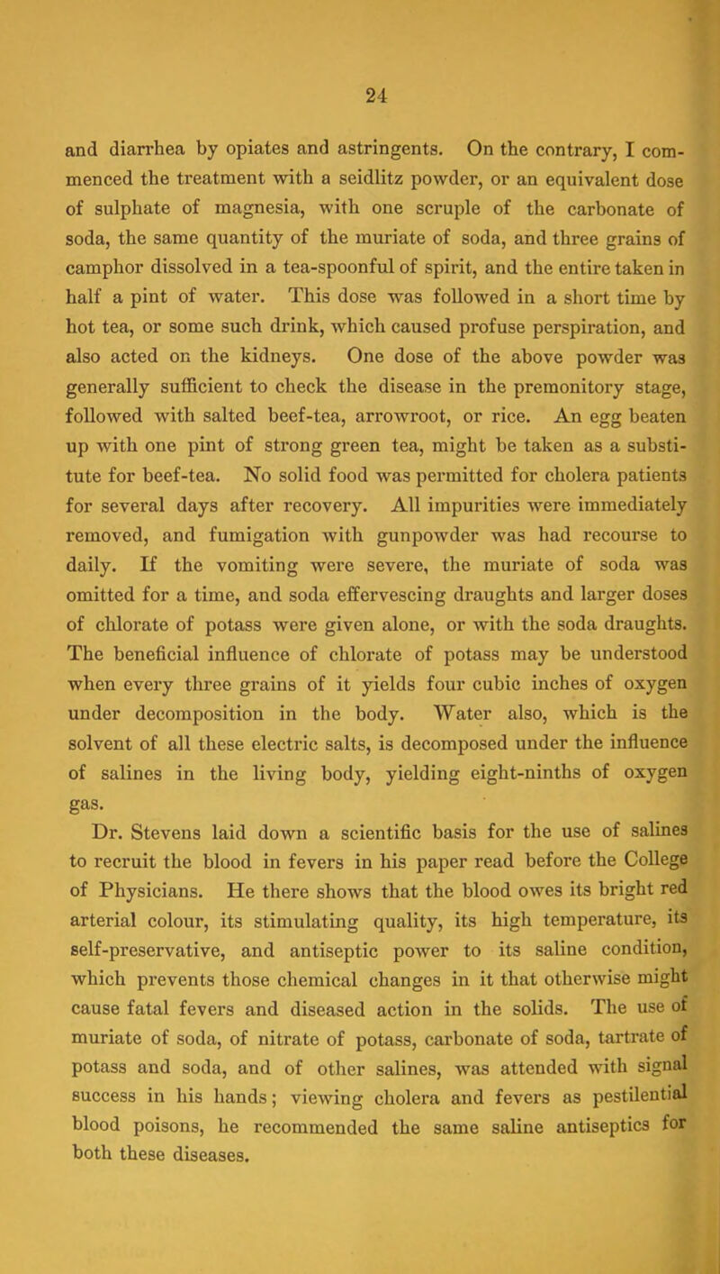 and diarrhea by opiates and astringents. On the contrary, I com- menced the treatment with a seidlitz powder, or an equivalent dose of sulphate of magnesia, with one scruple of the carbonate of soda, the same quantity of the muriate of soda, and three grains of camphor dissolved in a tea-spoonful of spirit, and the entire taken in half a pint of water. This dose was followed in a short time by hot tea, or some such drink, which caused profuse perspiration, and also acted on the kidneys. One dose of the above powder was generally sufficient to check the disease in the premonitory stage, followed with salted beef-tea, arrowroot, or rice. An egg beaten up with one pint of strong green tea, might be taken as a substi- tute for beef-tea. No solid food was permitted for cholera patients for several days after recovery. All impurities were immediately removed, and fumigation with gunpowder was had recourse to daily. If the vomiting were severe, the muriate of soda was omitted for a time, and soda effervescing draughts and larger doses of chlorate of potass were given alone, or with the soda draughts. The beneficial influence of chlorate of potass may be understood when every three grains of it yields four cubic inches of oxygen under decomposition in the body. Water also, which is the solvent of all these electric salts, is decomposed under the influence of salines in the living body, yielding eight-ninths of oxygen gas. Dr. Stevens laid down a scientific basis for the use of salines to recruit the blood in fevers in his paper read before the College of Physicians. He there shows that the blood owes its bright red arterial colour, its stimulating quality, its high temperature, its self-preservative, and antiseptic power to its saline condition, which prevents those chemical changes in it that otherwise might cause fatal fevers and diseased action in the solids. The use of muriate of soda, of nitrate of potass, carbonate of soda, tartrate of potass and soda, and of other salines, was attended with signal success in his hands; viewing cholera and fevers as pestilential blood poisons, he recommended the same saline antiseptics for both these diseases.