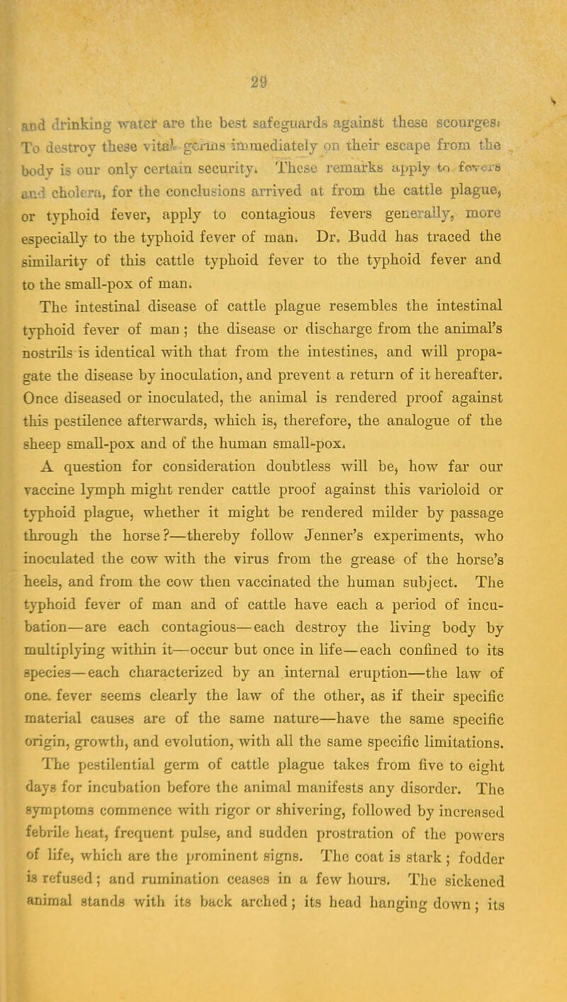 ad drinking •water are the best safeguards against these scourgesi To destroy these vita^ germs irt? mediately on their escape from the body is our only certain security. These remairks apply to fovcra lid cholera, for the conclusions arrived at from the cattle plague, or typhoid fever, apply to contagious fevers generally, more especially to the typhoid fever of man. Dr, Budd has traced the similarity of this cattle typhoid fever to the typhoid fever and to the small-pox of man. The intestinal disease of cattle plague resembles the intestinal typhoid fever of man; the disease or discharge from the animal's nostrils is identical with that from the intestines, and will propa- gate the disease by inoculation, and prevent a return of it hereafter. Once diseased or inoculated, the animal is rendered proof against this pestilence afterwards, which is, therefore, the analogue of the sheep small-pox and of the human small-pox. A question for consideration doubtless will be, how far our vaccine lymph might render cattle proof against this varioloid or typhoid plague, whether it might be rendered milder by passage through the horse?—thereby follow Jenner's experiments, who inoculated the cow with the virus from the grease of the horse's heels, and from the cow then vaccinated the human subject. The typhoid fever of man and of cattle have each a period of incu- bation—are each contagious—each destroy the living body by multiplying within it—occur but once in life—each confined to its species—each characterized by an internal eruption—the law of one. fever seems clearly the law of the other, as if their specific material causes are of the same nature—have the same specific origin, growth, and evolution, with all the same specific limitations. The pestilential germ of cattle plague takes from five to eight days for incubation before the animal manifests any disorder. The symptoms commence with rigor or shivering, followed by increased febrile heat, frequent pulse, and sudden prostration of the powers of life, which are the prominent signs. The coat is stark ; fodder is refused; and rumination ceases in a few hours. The sickened animal stands with its back arched; its head hanging down; its