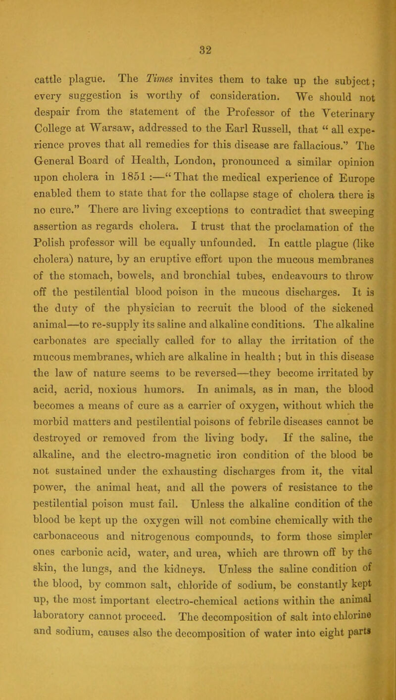 cattle plague. The Times invites them to take up the subject; every suggestion is worthy of consideration. We should not despair from the statement of the Professor of the Veterinary College at Warsaw, addressed to the Earl Russell, that  all expe- rience proves that all remedies for this disease are fallacious. The General Board of Health, London, pronounced a similar opinion upon cholera in 1851 :—That the medical experience of Europe enabled them to state that for the collapse stage of cholera there is no cure. There are living exceptions to contradict that sweeping assertion as regards cholera. I trust that the proclamation of the Polish professor will be equally unfounded. In cattle plague (like cholera) nature, by an eruptive effort upon the mucous membranes of the stomach, bowels, and bronchial tubes, endeavours to throw off the pestilential blood poison in the mucous discharges. It is the duty of the physician to recruit the blood of the sickened animal—to re-supply its saline and alkaline conditions. The alkaline carbonates are specially called for to allay the irritation of the raucous membranes, which are alkaline in health ; but in this disease the law of nature seems to be reversed—they become irritated by acid, acrid, noxious humors. In animals, as in man, the blood becomes a means of cure as a carrier of oxygen, without which the morbid matters and pestilential poisons of febrile diseases cannot be destroyed or removed from the living body. If the saline, the alkaline, and the electro-magnetic iron condition of the blood be not sustained under the exhausting discharges from it, the vital power, the animal heat, and all the powers of resistance to the pestilential poison must fail. Unless the alkaline condition of the blood be kept up the oxygen will not combine chemically with the carbonaceous and nitrogenous compounds, to form those simpler ones carbonic acid, water, and urea, which are thrown off by the skin, the lungs, and the kidneys. Unless the saline condition of the blood, by common salt, chloride of sodium, be constantly kept up, the most important electro-chemical actions within the animal laboratory cannot proceed. The decomposition of salt into chlorine and sodium, causes also the decomposition of water into eight parts