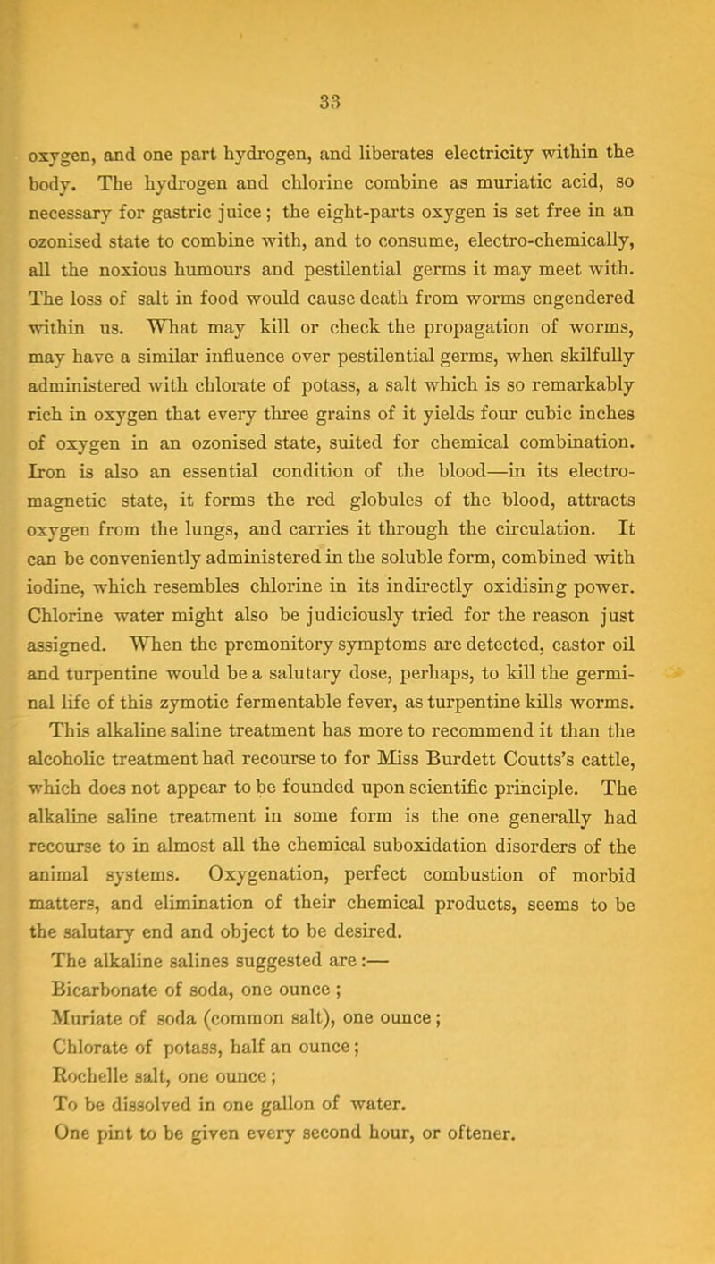 oxygen, and one part hydrogen, and liberates electricity within the body. The hydrogen and chlorine combine as muriatic acid, so necessary for gastric juice; the eight-parts oxygen is set free in an ozonised state to combine with, and to consume, electro-chemically, all the noxious humours and pestilential germs it may meet with. The loss of salt in food would cause death from worms engendered within us. What may kill or check the propagation of worms, may have a similar influence over pestilential germs, when skilfully administered with chlorate of potass, a salt which is so remarkably rich in oxygen that every three grains of it yields four cubic inches of oxygen in an ozonised state, suited for chemical combination. Iron is also an essential condition of the blood—in its electro- magnetic state, it forms the red globules of the blood, attracts oxygen from the lungs, and carries it through the circulation. It can be conveniently administered in the soluble form, combined with iodine, which resembles chlorine in its indirectly oxidising power. Chlorine water might also be judiciously tried for the reason just assigned. When the premonitory symptoms are detected, castor oil and turpentine would be a salutary dose, perhaps, to kill the germi- nal life of this zymotic fermentable fever, as turpentine kills worms. This alkaline saline treatment has more to recommend it than the alcoholic treatment had recourse to for Miss Burdett Coutts's cattle, which does not appear to be founded upon scientific principle. The alkaline saline treatment in some form is the one generally had recoiu'se to in almost all the chemical suboxidation disorders of the animal systems. Oxygenation, perfect combustion of morbid matters, and elimination of their chemical products, seems to be the salutary end and object to be desired. The alkaline salines suggested are:— Bicarbonate of soda, one ounce ; Muriate of soda (common salt), one ounce; Chlorate of potass, half an ounce; Rochelle salt, one ounce; To be dissolved in one gallon of water. One pint to be given every second hour, or oftener.