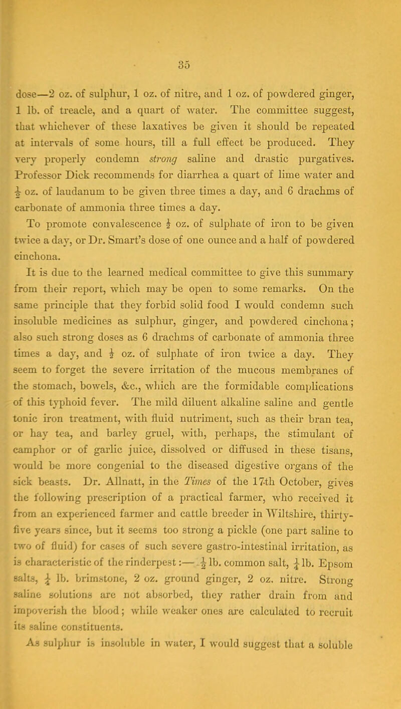 dose—2 oz. of sulphur, 1 oz. of nitre, and 1 oz. of powdered ginger, 1 lb. of treacle, and a quart of water. The committee suggest, that whichever of these laxatives be given it should be repeated at intervals of some hours, till a full effect be produced. They very properly condemn strong saline and drastic purgatives. Professor Dick recommends for diarrhea a quart of lime water and ^ oz. of laudanum to be given three times a day, and 6 di'achms of carbonate of ammonia three times a day. To promote convalescence h oz. of sulphate of iron to be given twice a day, or Dr. Smart's dose of one ounce and a half of powdered cinchona. It is due to the learned medical committee to give this summary from their report, which may be open to some remarks. On the same principle that they forbid solid food I would condemn such insoluble medicines as sulphur, ginger, and powdered cinchona; also such strong doses as 6 di-achms of carbonate of ammonia three times a day, and J oz. of sulphate of ii'on twice a day. They seem to forget the severe irritation of the mucous membranes of the stomach, boweb, &c., which are the formidable comjjlications of this typhoid fever. The mild diluent alkaline saline and gentle tonic iron treatment, with fluid nutriment, such as their bran tea, or hay tea, and barley gruel, with, perhaps, the stimulant of camphor or of garlic juice, dissolved or diffused in these tisans, would be more congenial to the diseased digestive organs of the sick beasts. Dr. Allnatt, in the Times of the 17-th October, gives the following prescription of a practical farmer, who received it from an experienced farmer and cattle breeder in Wiltshu-e, thirty- five years since, but it seems too strong a pickle (one part saline to two of fluid) for cases of such severe gastro-intestinal irritation, as is characteristic of the rinderpest:— lb. common salt, ^ lb. Epsom salts, \ lb. brimstone, 2 oz. ground ginger, 2 oz. nitre. Strong saline solutions are not absorbed, they rather drain from and impoverish the blood; while weaker ones are calculated to recruit its saline constituents. As sulphur io insoluble in water, I would suggest that a soluble