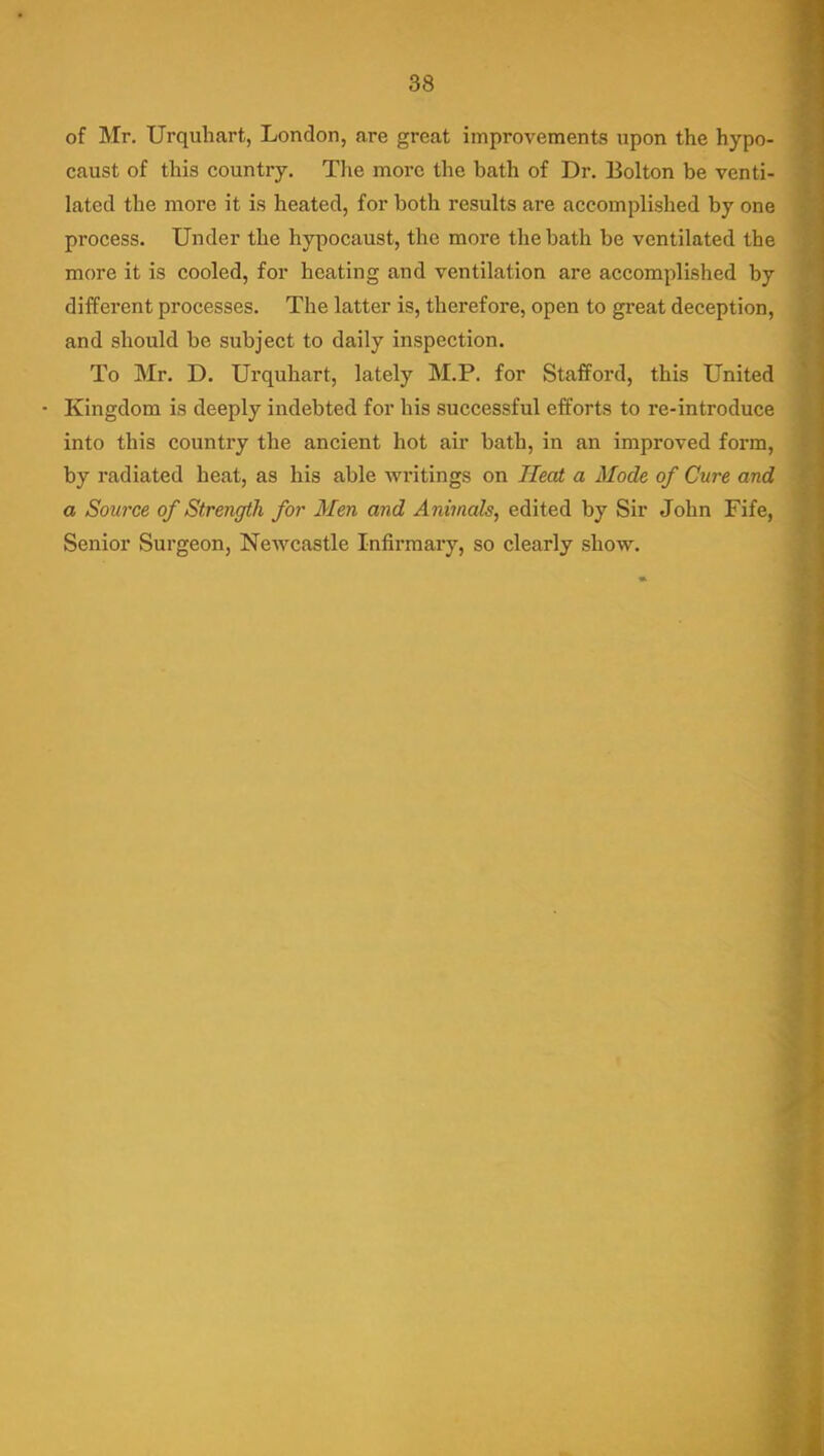 of Mr. Urquhart, London, are great improvements upon the hypo- caust of this country. The more the bath of Dr. Bolton be venti- lated the more it is heated, for both results are accomplished by one process. Under the hypocaust, the more the bath be ventilated the more it is cooled, for heating and ventilation are accomplished by different processes. The latter is, therefore, open to great deception, and should be subject to daily inspection. To Mr. D. Urquhart, lately M.P. for Stafford, this United • Kingdom is deeply indebted for his successful efforts to re-introduce into this country the ancient hot air bath, in an improved form, by radiated heat, as his able writings on Heat a Mode of Cure and a Source of Strength for Men and Animals, edited by Sir John Fife, Senior Surgeon, Newcastle Infirmary, so clearly show.