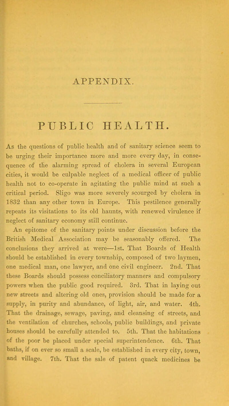 APPENDIX. PUBLIC HEALTH. As the questions of public health and of sanitary science seem to be urging their importance more and more every day, in conse- quence of the alarming spread of cholera in several European cities, it would be culpable neglect of a medical officer of public health not to co-operate in agitating the public mind at such a critical period. Sligo was more severely scourged by cholera in 1832 than any other town in Europe. This pestilence generally repeats its visitations to its old haunts, with renewed virulence if neglect of sanitary economy still continue. An epitome of the sanitary points under discussion before the British Medical Association may be seasonably offered. The conclusions they arrived at were—1st. That Boards of Health should be established in every township, composed of two laymen, one medical man, one lawyer, and one civil engineer. 2nd. That these Boards should possess conciliatory manners and compulsory powers when the public good required. 3rd. That in laying out new streets and altering old ones, provision should be made for a -npply, in purity and abundance, of light, air, and water. 4th. i liat the drainage, sewage, paving, and cleansing of streets, and the ventilation of churches, schools, public buildings, and private houses should be carefully attended to. 5th. That the habitations of the poor be placed under special superintendence. 6th. That baths, if on ever so small a scale, be established in every city, town, and vUIage. 7th. That the sale of patent quack medicines be